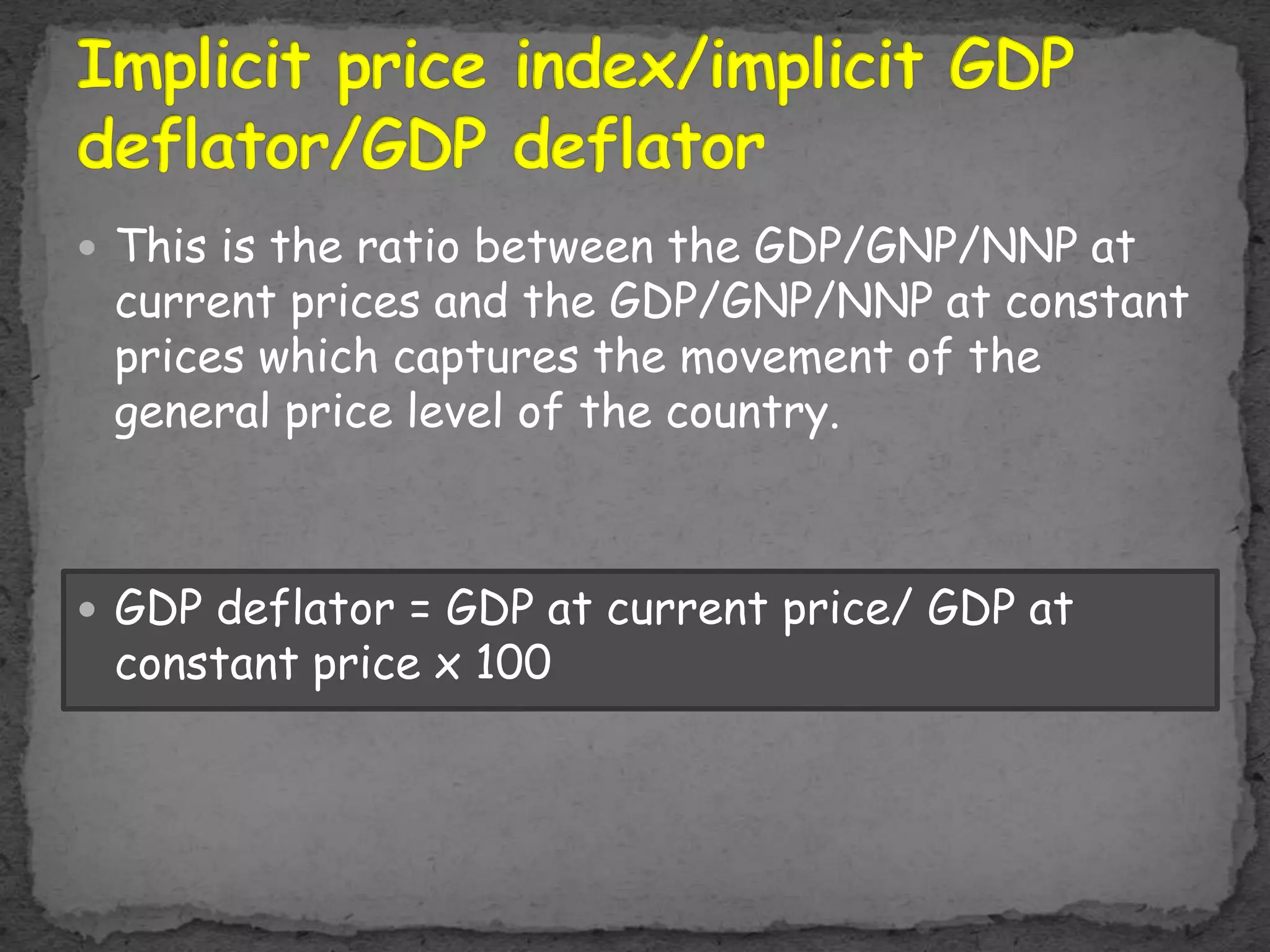  This is the ratio between the GDP/GNP/NNP at
current prices and the GDP/GNP/NNP at constant
prices which captures the movement of the
general price level of the country.
 GDP deflator = GDP at current price/ GDP at
constant price x 100
 