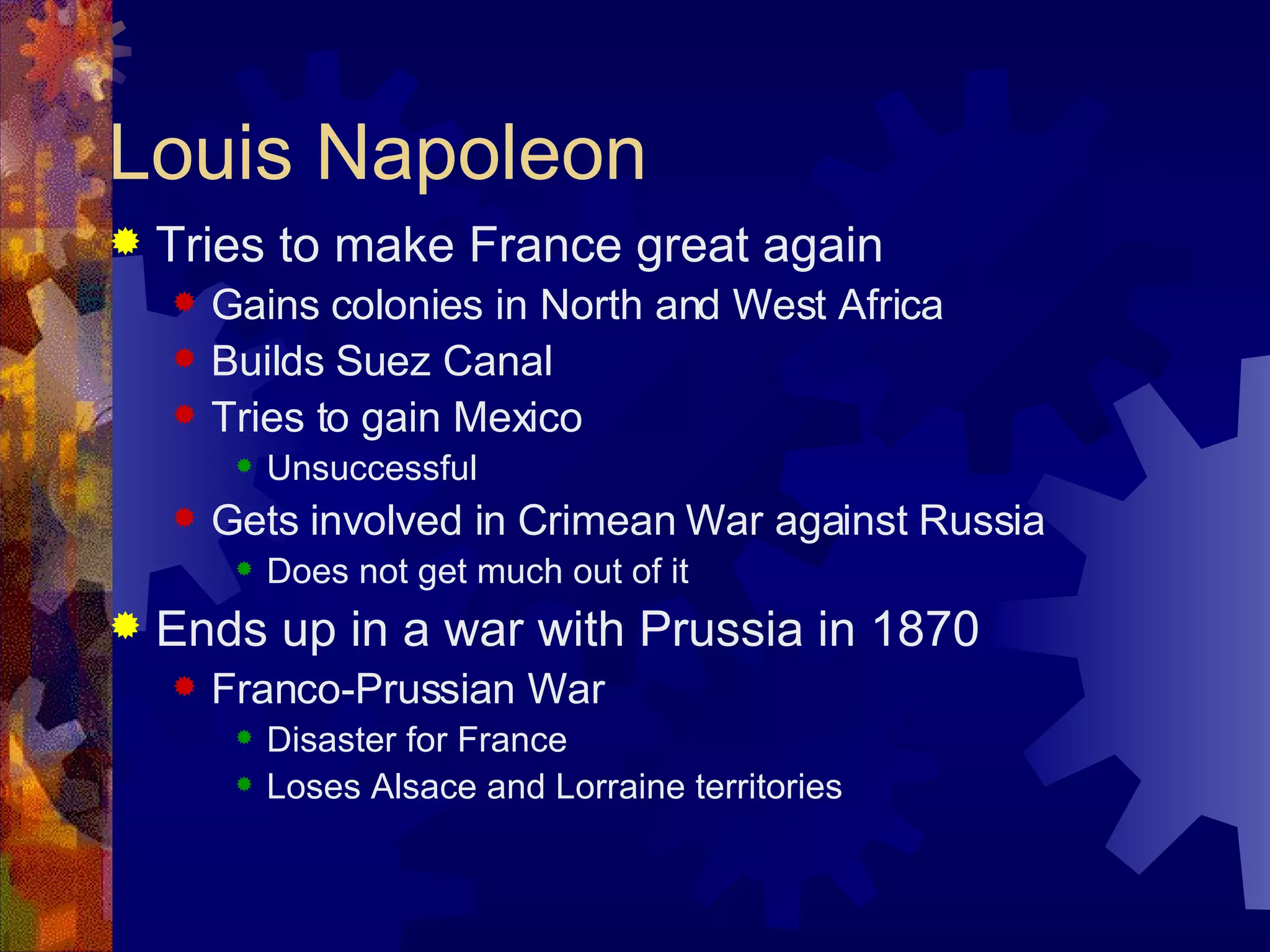 Louis Napoleon Tries to make France great again Gains colonies in North and West Africa Builds Suez Canal Tries to gain Mexico Unsuccessful Gets involved in Crimean War against Russia Does not get much out of it Ends up in a war with Prussia in 1870 Franco-Prussian War Disaster for France Loses Alsace and Lorraine territories 