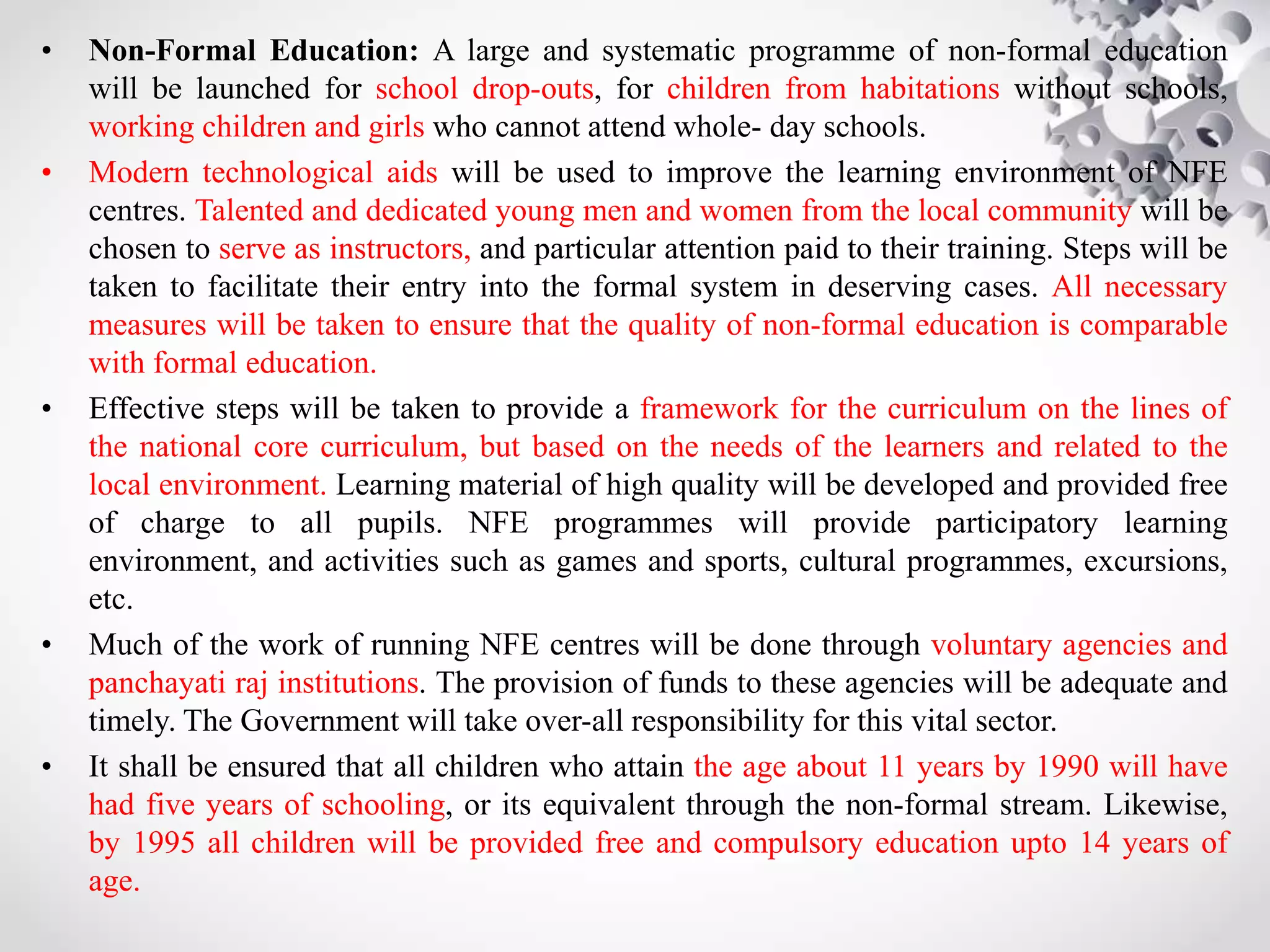 • Non-Formal Education: A large and systematic programme of non-formal education
will be launched for school drop-outs, for children from habitations without schools,
working children and girls who cannot attend whole- day schools.
• Modern technological aids will be used to improve the learning environment of NFE
centres. Talented and dedicated young men and women from the local community will be
chosen to serve as instructors, and particular attention paid to their training. Steps will be
taken to facilitate their entry into the formal system in deserving cases. All necessary
measures will be taken to ensure that the quality of non-formal education is comparable
with formal education.
• Effective steps will be taken to provide a framework for the curriculum on the lines of
the national core curriculum, but based on the needs of the learners and related to the
local environment. Learning material of high quality will be developed and provided free
of charge to all pupils. NFE programmes will provide participatory learning
environment, and activities such as games and sports, cultural programmes, excursions,
etc.
• Much of the work of running NFE centres will be done through voluntary agencies and
panchayati raj institutions. The provision of funds to these agencies will be adequate and
timely. The Government will take over-all responsibility for this vital sector.
• It shall be ensured that all children who attain the age about 11 years by 1990 will have
had five years of schooling, or its equivalent through the non-formal stream. Likewise,
by 1995 all children will be provided free and compulsory education upto 14 years of
age.
 