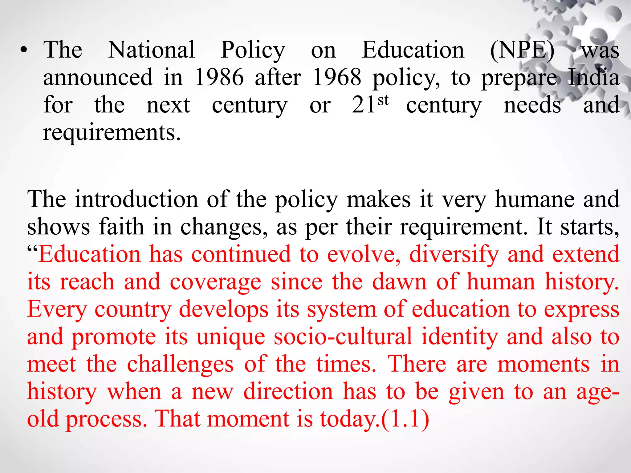 • The National Policy on Education (NPE) was
announced in 1986 after 1968 policy, to prepare India
for the next century or 21st century needs and
requirements.
The introduction of the policy makes it very humane and
shows faith in changes, as per their requirement. It starts,
“Education has continued to evolve, diversify and extend
its reach and coverage since the dawn of human history.
Every country develops its system of education to express
and promote its unique socio-cultural identity and also to
meet the challenges of the times. There are moments in
history when a new direction has to be given to an age-
old process. That moment is today.(1.1)
 