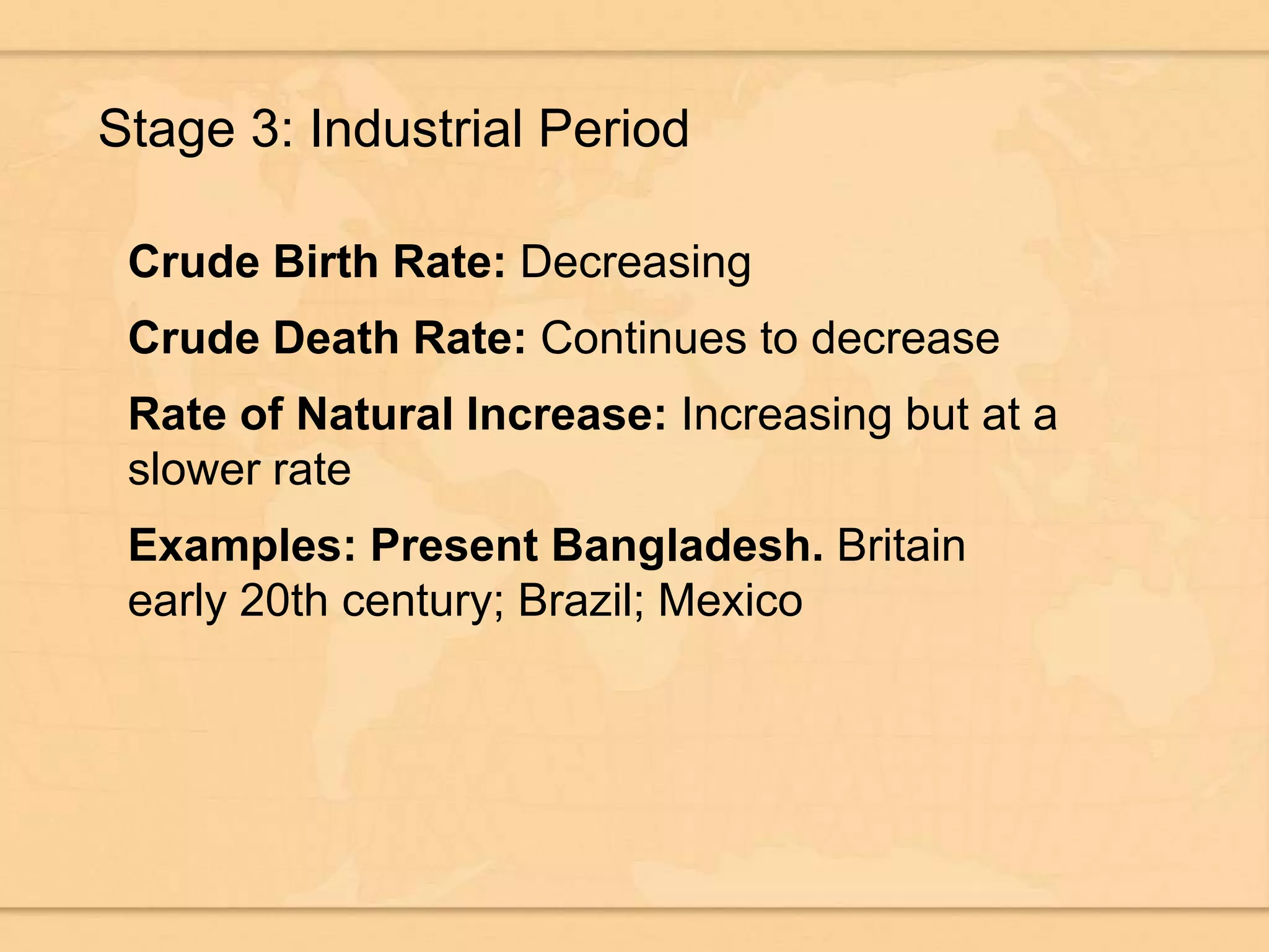 Stage 3: Industrial Period
Crude Birth Rate: Decreasing
Crude Death Rate: Continues to decrease
Rate of Natural Increase: Increasing but at a
slower rate
Examples: Present Bangladesh. Britain
early 20th century; Brazil; Mexico
 
