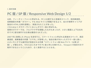 1. 基本知識
PC 版/ SP 版/ Responsive Web Design 1/2
以前、フィーチャーフォンと呼ばれる、PC と比較すると低端末スペック、低回線速度、
低解像度の所謂「ガラケー」でも Web サイトが閲覧できるよう、各大手携帯キャリアが
独自の HTML 仕様を提唱し、実装されたことがあった。
これらはよくガラケーサイトないしガラケー版と呼ばれる。
後期のガラケーでは、フルブラウザを搭載したものもあったが、小さい画面と上下左右矢
印で PC 版を操作する仕様は最低の UX だった。
2007 年に登場した iPhone を皮切りに、スマートフォンと呼ばれる高端末スペック、高回
線速度、高解像度の所謂「スマホ」が登場した。独自仕様が多かったガラケー版と違い、
小さいモニタでも操作性が担保される所謂「スマートフォン版 Web サイト（以降 SP
版）」が確立され、それらはこれまでの PC 版と同じ仕様のもと、Viewport の指定のみで
制作できるということもあり、広く浸透することになる。
 