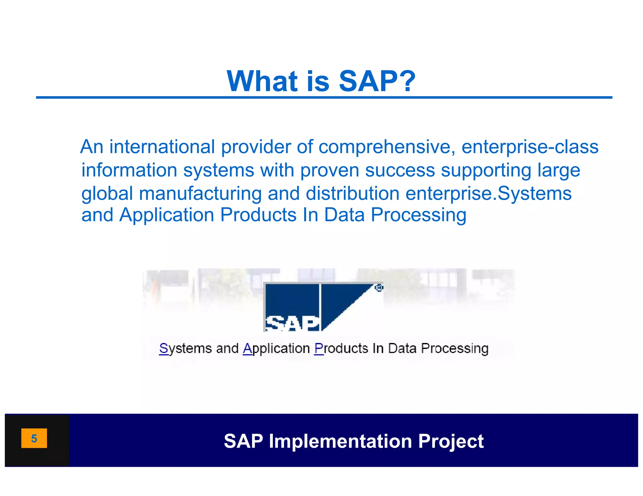 What is SAP?

    An international provider of comprehensive, enterprise-class
                     p              p          ,      p
    information systems with proven success supporting large
    global manufacturing and distribution enterprise.Systems
    and Application Products In Data Processing




5                   SAP Implementation Project
 
