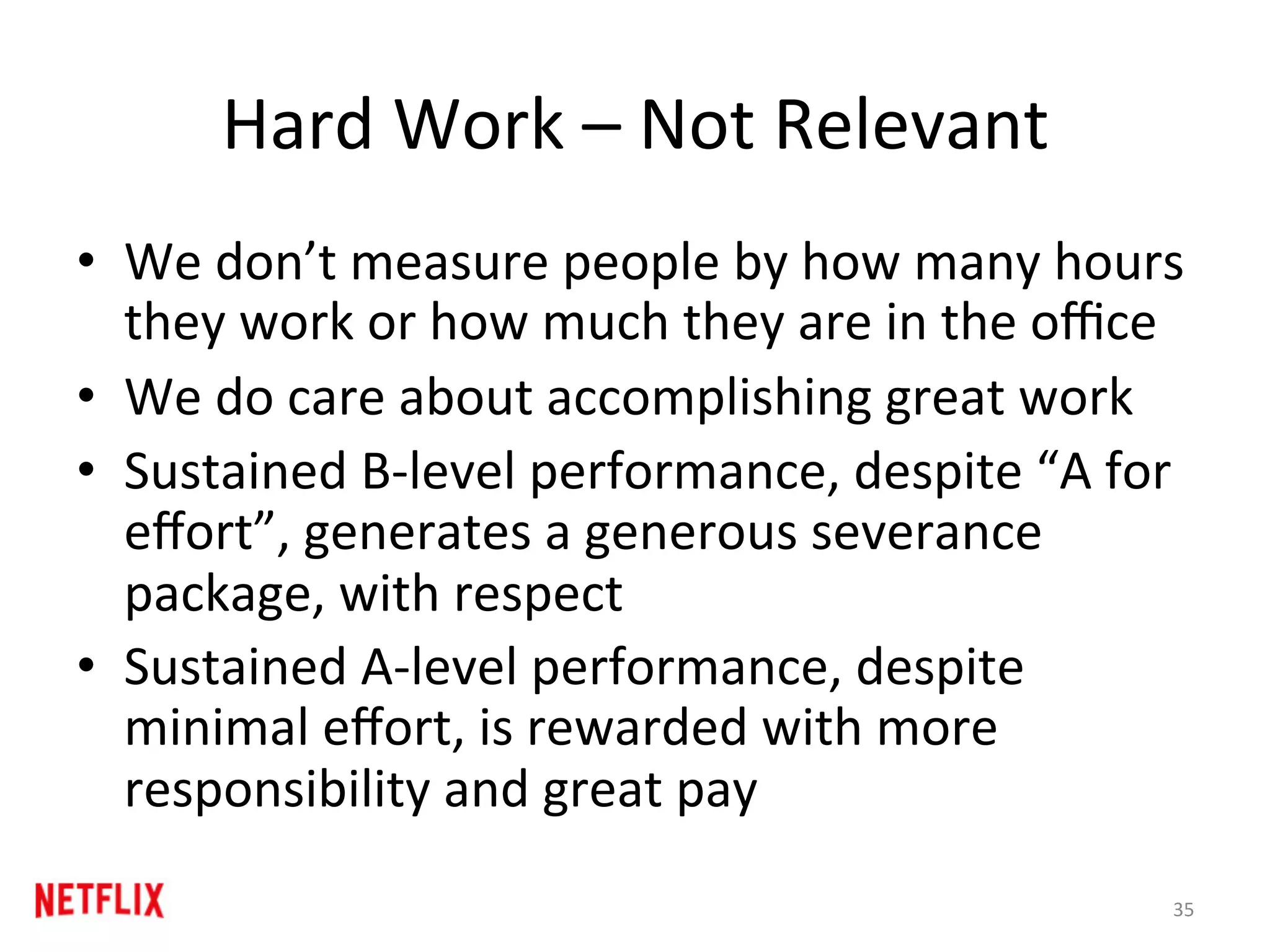Hard	Work	–	Not	Relevant	
•  We	don’t	measure	people	by	how	many	hours	
they	work	or	how	much	they	are	in	the	oﬃce	
•  We	do	care	about	accomplishing	great	work	
•  Sustained	B-level	performance,	despite	“A	for	
eﬀort”,	generates	a	generous	severance	
package,	with	respect	
•  Sustained	A-level	performance,	despite	
minimal	eﬀort,	is	rewarded	with	more	
responsibility	and	great	pay	
35	
 