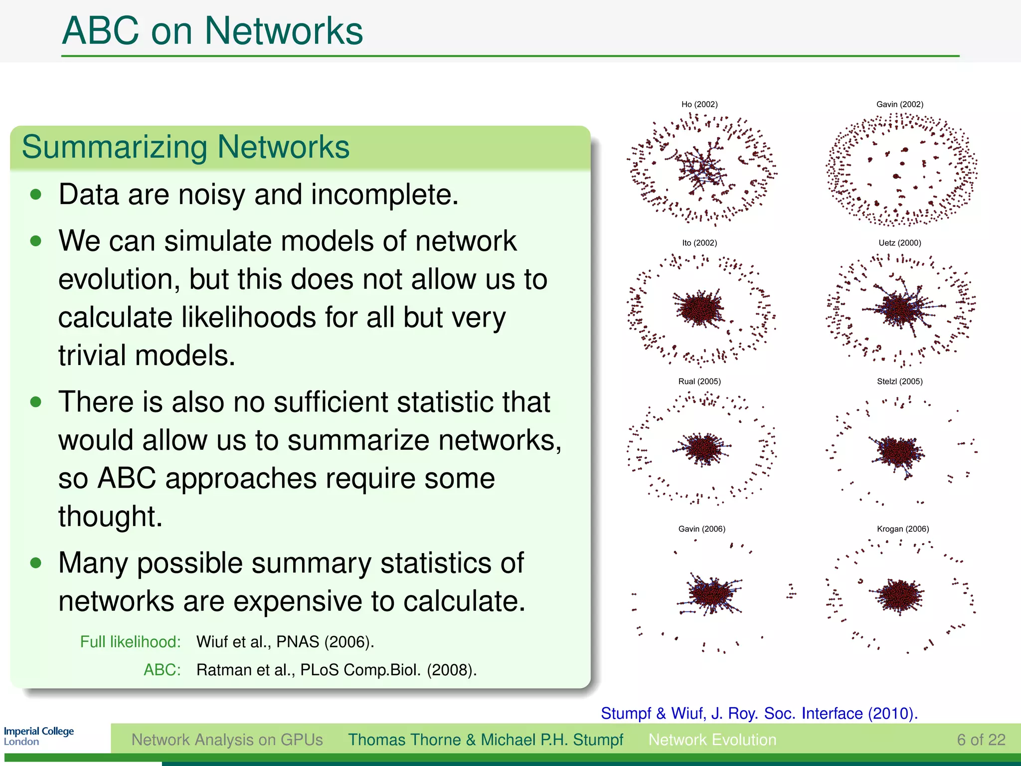 ABC on Networks

Summarizing Networks
• Data are noisy and incomplete.
• We can simulate models of network
  evolution, but this does not allow us to
  calculate likelihoods for all but very
  trivial models.
• There is also no sufﬁcient statistic that
  would allow us to summarize networks,
  so ABC approaches require some
  thought.
• Many possible summary statistics of
  networks are expensive to calculate.
    Full likelihood: Wiuf et al., PNAS (2006).
             ABC: Ratman et al., PLoS Comp.Biol. (2008).

                                                                          Stumpf & Wiuf, J. Roy. Soc. Interface (2010).
           Network Analysis on GPUs       Thomas Thorne & Michael P.H. Stumpf   Network Evolution                         6 of 22
 