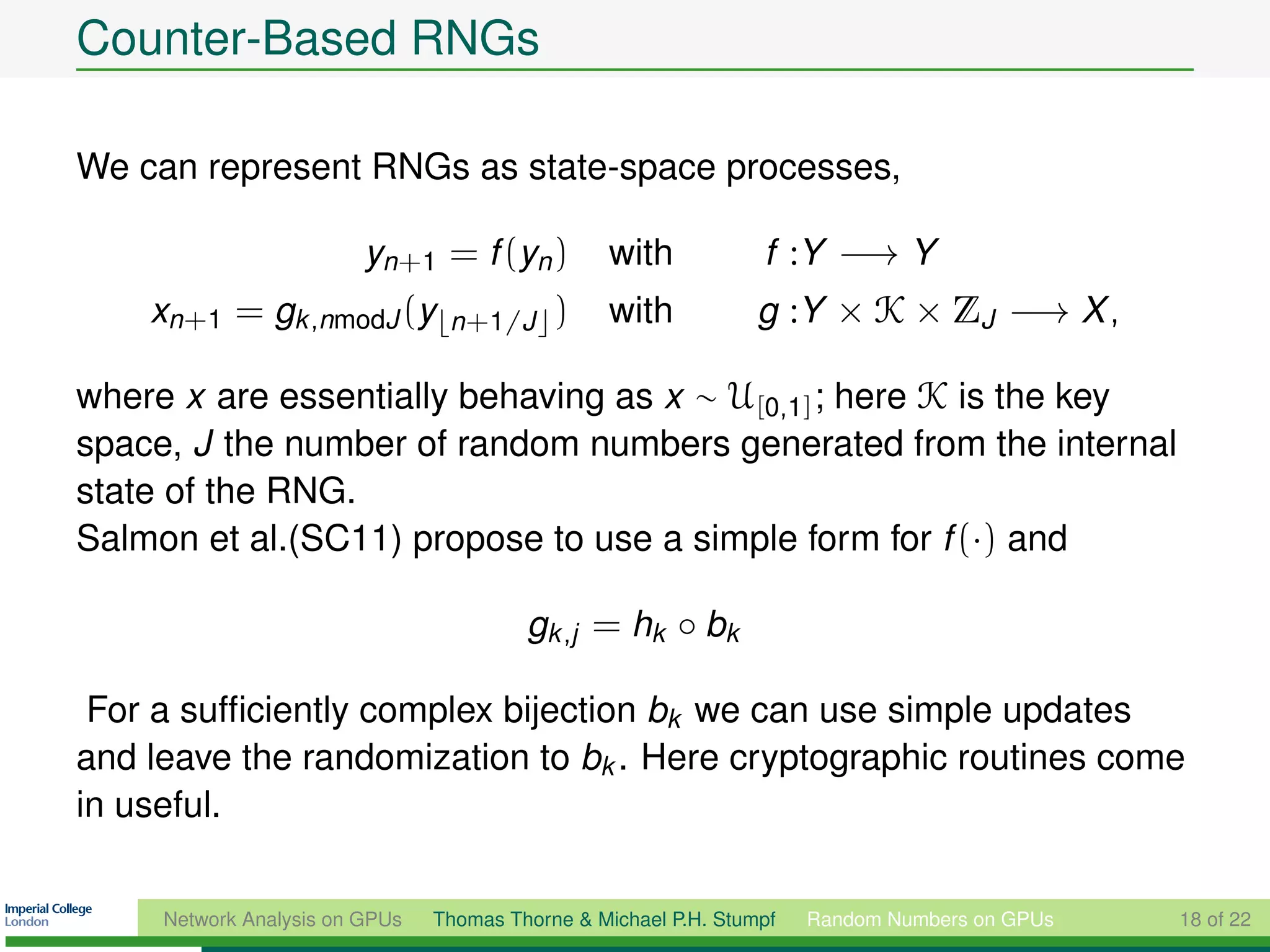 Counter-Based RNGs

We can represent RNGs as state-space processes,

                         yn+1 = f (yn )          with            f :Y −→ Y
    xn+1 = gk ,nmodJ (y          n+1/J      )    with            g :Y × K × ZJ −→ X ,

where x are essentially behaving as x ∼ U[0,1] ; here K is the key
space, J the number of random numbers generated from the internal
state of the RNG.
Salmon et al.(SC11) propose to use a simple form for f (·) and

                                         gk ,j = hk ◦ bk

 For a sufﬁciently complex bijection bk we can use simple updates
and leave the randomization to bk . Here cryptographic routines come
in useful.


     Network Analysis on GPUs   Thomas Thorne & Michael P.H. Stumpf   Random Numbers on GPUs   18 of 22
 