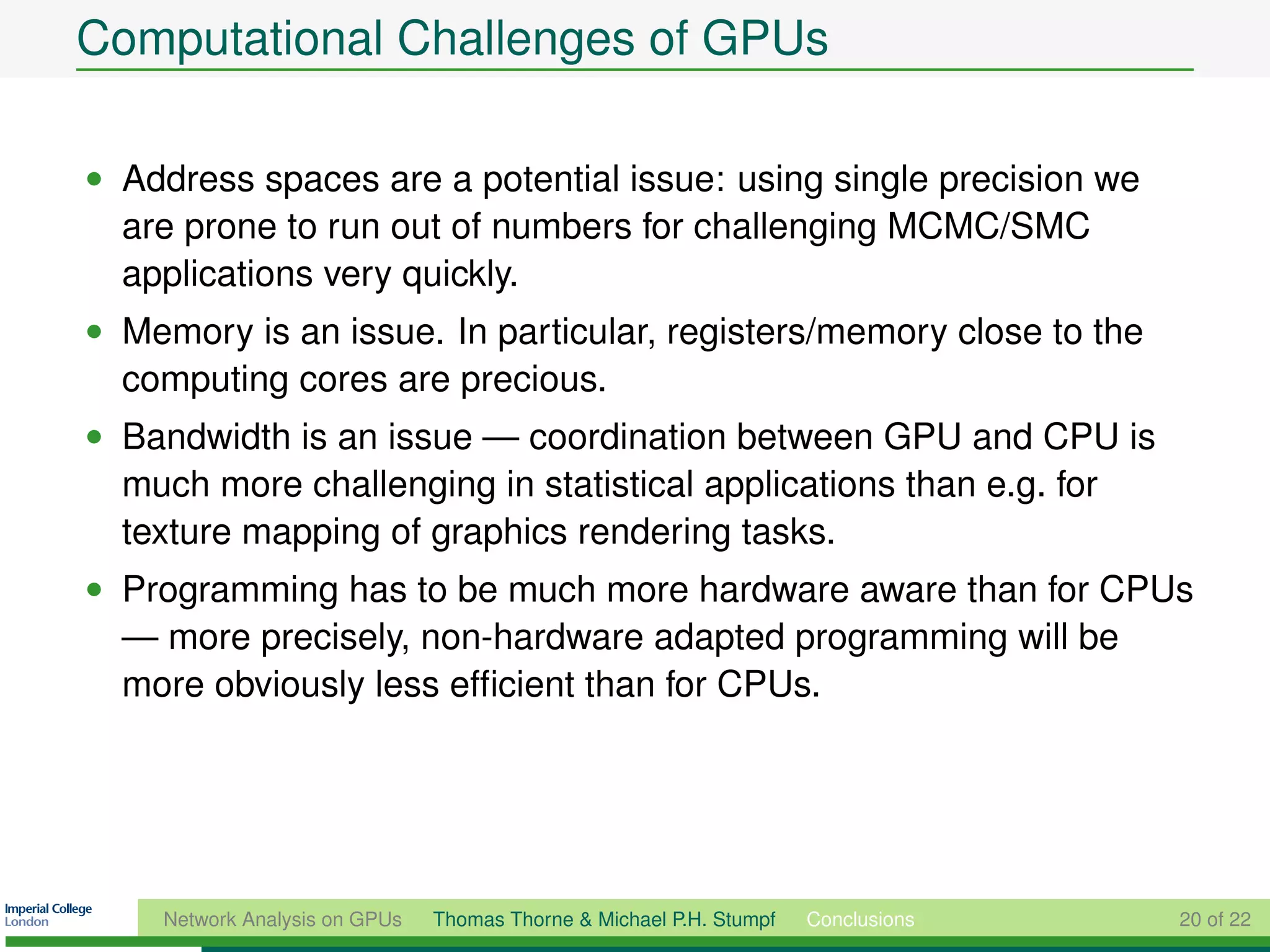 Computational Challenges of GPUs

• Address spaces are a potential issue: using single precision we
  are prone to run out of numbers for challenging MCMC/SMC
  applications very quickly.
• Memory is an issue. In particular, registers/memory close to the
  computing cores are precious.
• Bandwidth is an issue — coordination between GPU and CPU is
  much more challenging in statistical applications than e.g. for
  texture mapping of graphics rendering tasks.
• Programming has to be much more hardware aware than for CPUs
  — more precisely, non-hardware adapted programming will be
  more obviously less efﬁcient than for CPUs.




    Network Analysis on GPUs   Thomas Thorne & Michael P.H. Stumpf   Conclusions   20 of 22
 