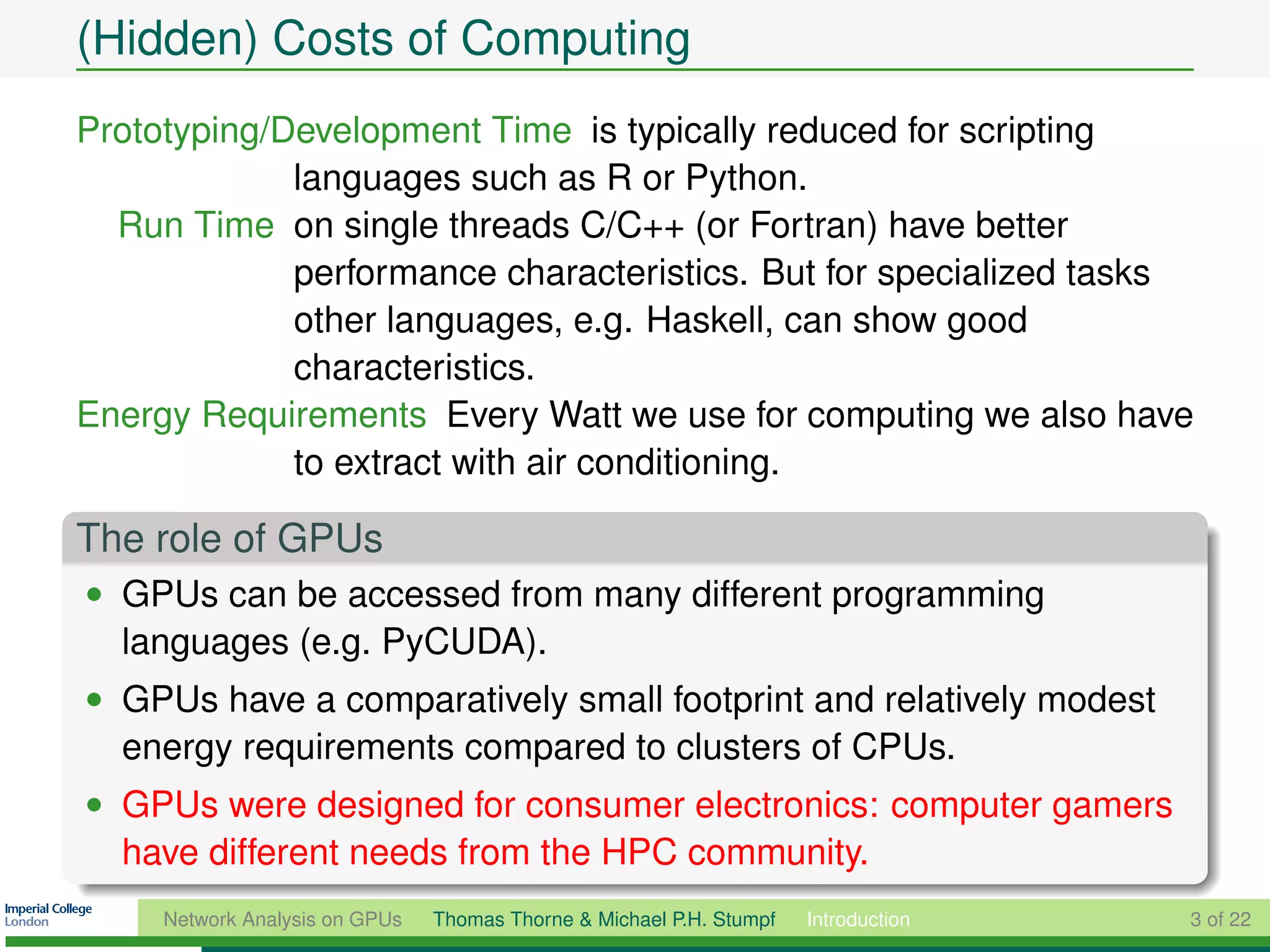 (Hidden) Costs of Computing
Prototyping/Development Time is typically reduced for scripting
             languages such as R or Python.
  Run Time on single threads C/C++ (or Fortran) have better
             performance characteristics. But for specialized tasks
             other languages, e.g. Haskell, can show good
             characteristics.
Energy Requirements Every Watt we use for computing we also have
             to extract with air conditioning.

The role of GPUs
• GPUs can be accessed from many different programming
  languages (e.g. PyCUDA).
• GPUs have a comparatively small footprint and relatively modest
  energy requirements compared to clusters of CPUs.
• GPUs were designed for consumer electronics: computer gamers
  have different needs from the HPC community.
     Network Analysis on GPUs   Thomas Thorne & Michael P.H. Stumpf   Introduction   3 of 22
 