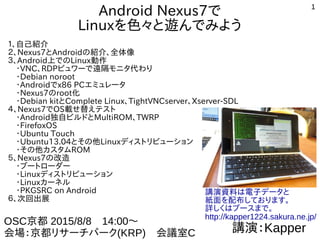 1
Android タブレット、スマートウォッチで
Linuxを色々と遊んでみよう
１、自己紹介
２、Androidの紹介、全体像
３、Android上でのLinux動作
　・VNC、RDPビュワーで遠隔モニタ代わり
　・Debian noroot、chroot環境
　・Androidでx86 PCエミュレータ
　・Nexus7、Androidのroot化
　・Debian kitとComplete Linux、TightVNCserver、Xserver-SDL
　・Androidスマートウォッチ近況
４、Nexus7でOS載せ替えテスト
　・Android独自ビルドとMultiROM、TWRP
　・FirefoxOS
　・Ubuntu Touch
　・Ubuntu13.04とその他Linuxディストリビューション
　・その他カスタムROM
５、Nexus7の改造
　・ブートローダー
　・Linuxディストリビューション
　・Linuxカーネル
　・PKGSRC on Android
６、次回出展
講演：Kapper
OSC 東京2015/10/24　14:00～
会場：明星大学　303室
講演資料は電子データと
紙面を配布しております。
詳しくはブースまで。
http://kapper1224.sakura.ne.jp/
 
