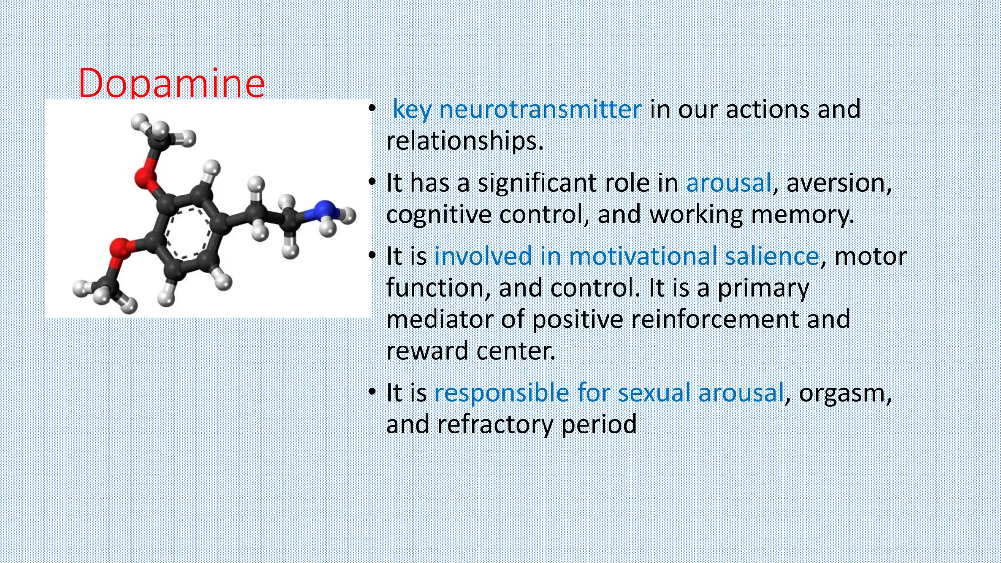 Dopamine • key neurotransmitter in our actions and
relationships.
• It has a significant role in arousal, aversion,
cognitive control, and working memory.
• It is involved in motivational salience, motor
function, and control. It is a primary
mediator of positive reinforcement and
reward center.
• It is responsible for sexual arousal, orgasm,
and refractory period
 