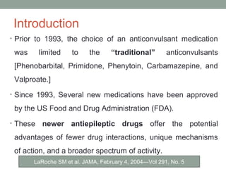 Introduction
• Prior to 1993, the choice of an anticonvulsant medication
was limited to the “traditional” anticonvulsants
[Phenobarbital, Primidone, Phenytoin, Carbamazepine, and
Valproate.]
• Since 1993, Several new medications have been approved
by the US Food and Drug Administration (FDA).
• These newer antiepileptic drugs offer the potential
advantages of fewer drug interactions, unique mechanisms
of action, and a broader spectrum of activity.
LaRoche SM et al. JAMA, February 4, 2004—Vol 291, No. 5
 