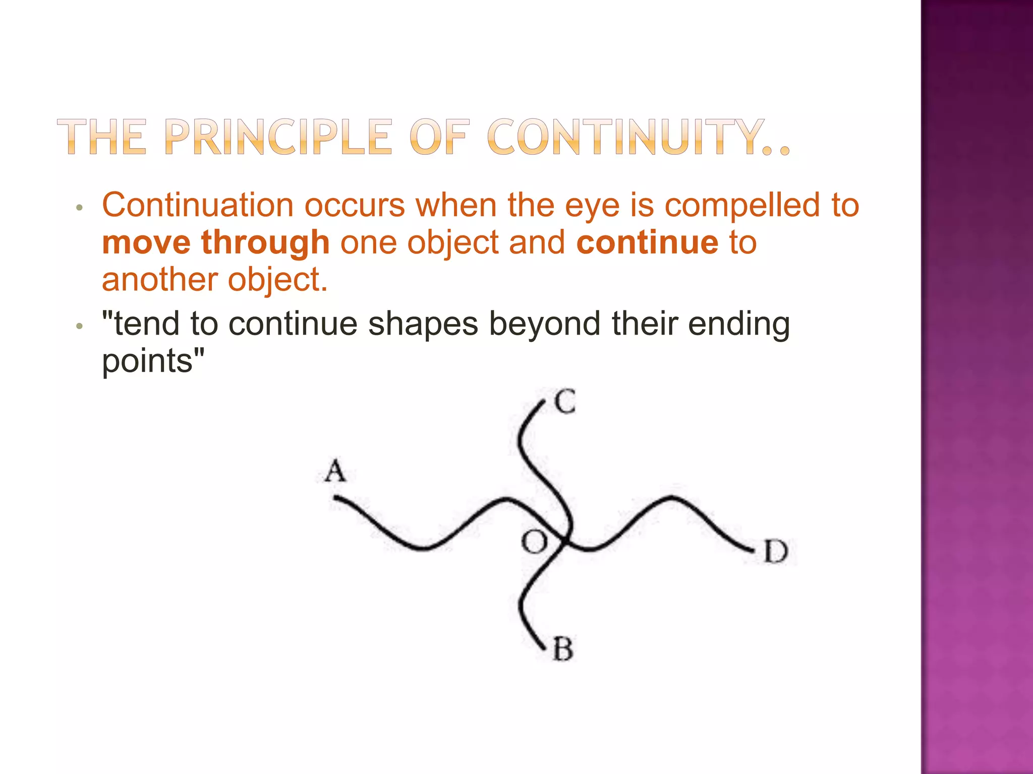 •

•

Continuation occurs when the eye is compelled to
move through one object and continue to
another object.
"tend to continue shapes beyond their ending
points"

 