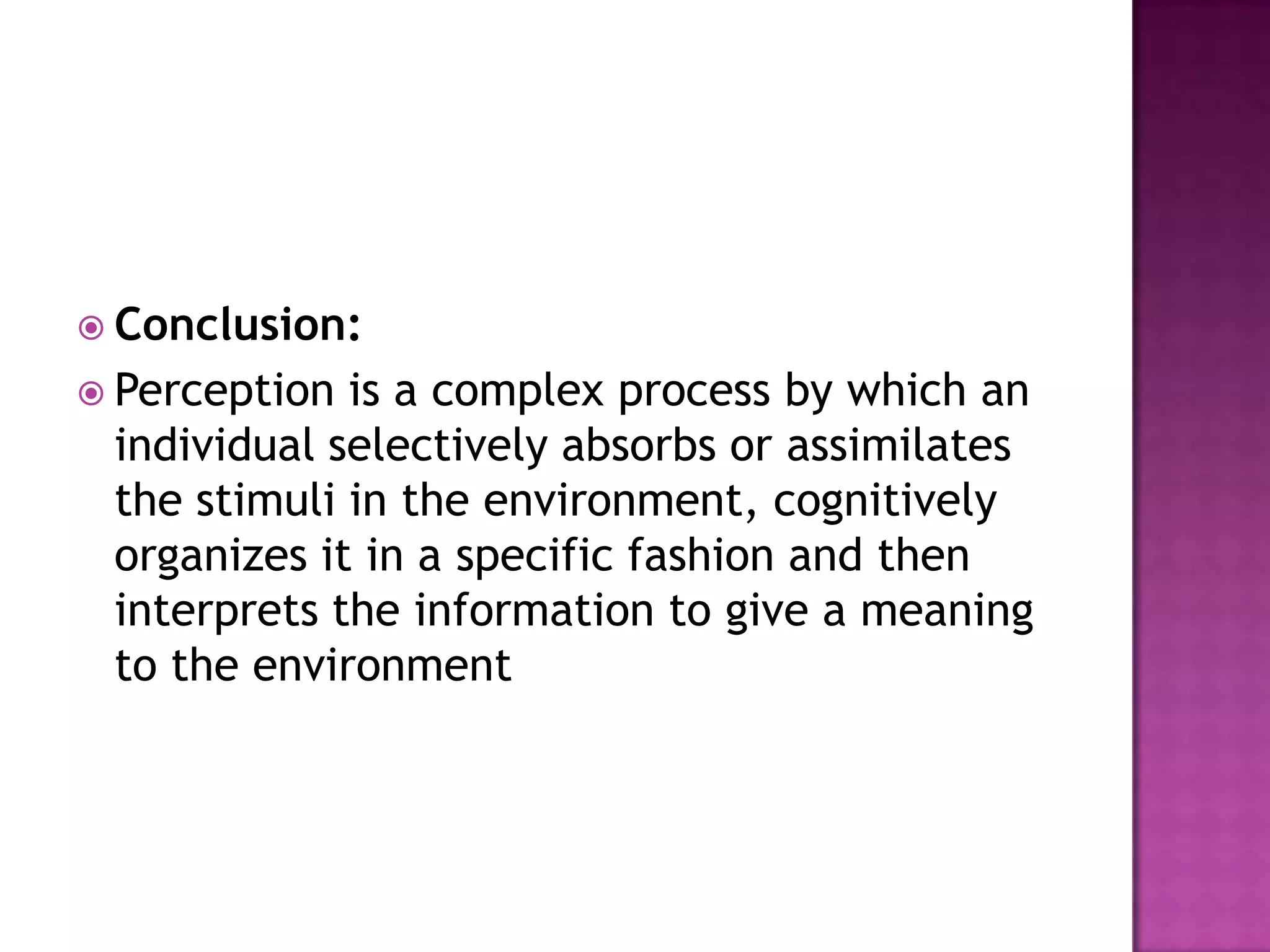  Conclusion:
 Perception

is a complex process by which an
individual selectively absorbs or assimilates
the stimuli in the environment, cognitively
organizes it in a specific fashion and then
interprets the information to give a meaning
to the environment

 