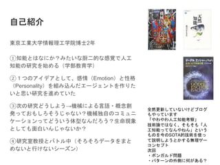 自己紹介
東京工業大学情報理工学院博士2年
①知能とはなにか？みたいな厨二的な感覚で人工
知能の研究を始める（学部教育学）
②１つのアイデアとして、感情（Emotion）と性格
（Personality）を組み込んだエージェントを作りた
いと思い研究を進めていた
③次の研究どうしよう→機械による言語・概念創
発っておもしろそうじゃない？機械独自のコミュニ
ケーションってどういう体型なんだろう？生命現象
としても面白いんじゃないか？
④研究室教授とバトル中（そろそろデータをまと
めないと行けないシーズン）
全然更新していないけどブログ
もやっています
「やわやわ人工知能考察」
技術論ではなく、そもそも「人
工知能ってなんやねん」という
ものを今のSOTA的技術を使っ
て説明しようとかする無理ゲー
コンセプト
次回
・ボンガルド問題
・パターンの外側に何がある？
 