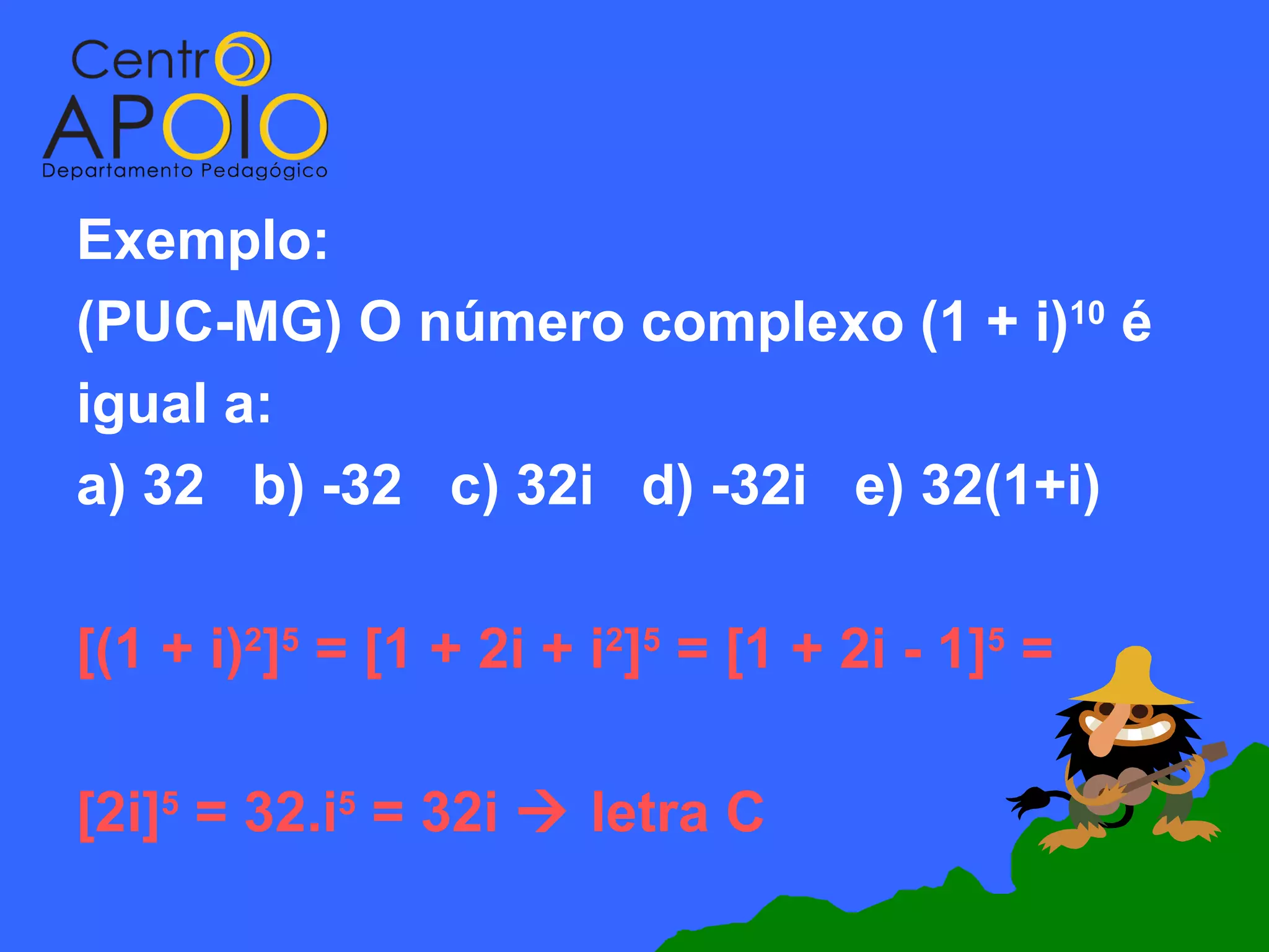 Exemplo:
(PUC-MG) O número complexo (1 + i)10 é
igual a:
a) 32 b) -32 c) 32i d) -32i e) 32(1+i)

[(1 + i)2]5 = [1 + 2i + i2]5 = [1 + 2i - 1]5 =

[2i]5 = 32.i5 = 32i  letra C
 