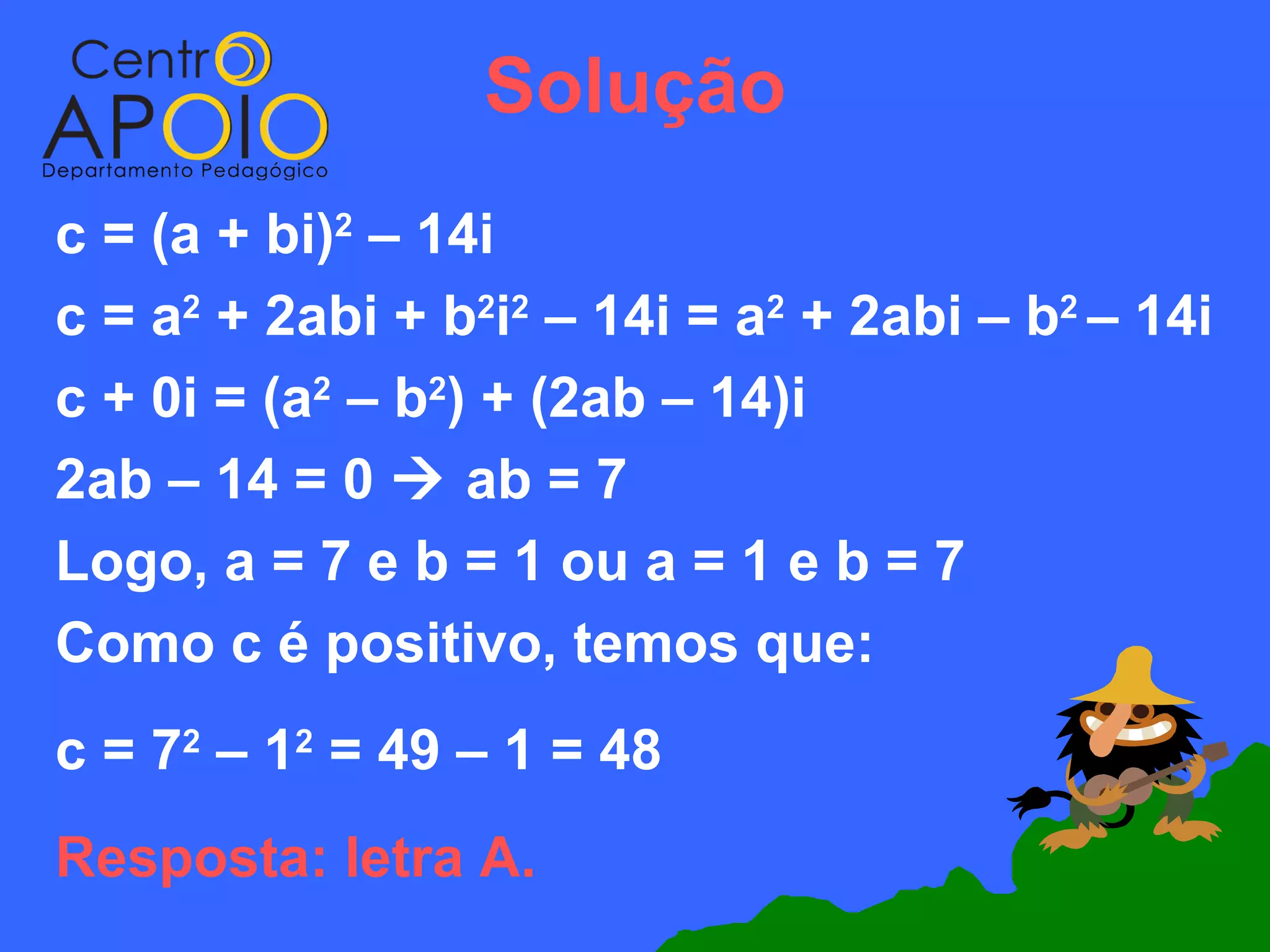 Solução
c = (a + bi)2 – 14i
c = a2 + 2abi + b2i2 – 14i = a2 + 2abi – b2 – 14i
c + 0i = (a2 – b2) + (2ab – 14)i
2ab – 14 = 0  ab = 7
Logo, a = 7 e b = 1 ou a = 1 e b = 7
Como c é positivo, temos que:
c = 72 – 12 = 49 – 1 = 48
Resposta: letra A.
 