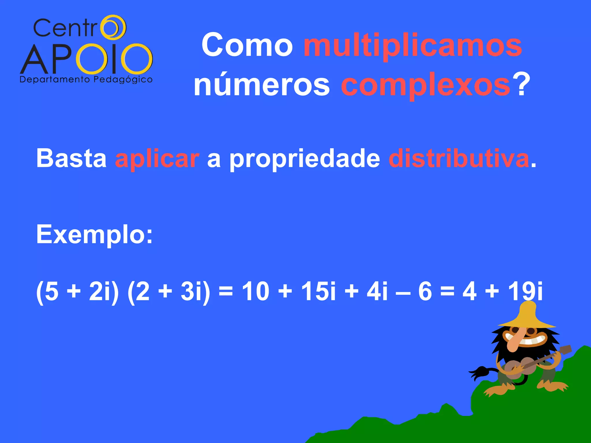 Como multiplicamos
              números complexos?

Basta aplicar a propriedade distributiva.

Exemplo:

(5 + 2i) (2 + 3i) = 10 + 15i + 4i – 6 = 4 + 19i
 
