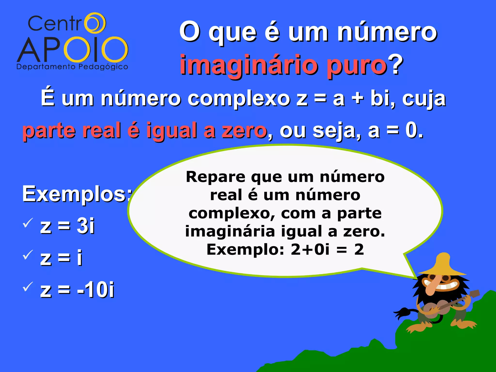 O que é um número
               imaginário puro?
 É um número complexo z = a + bi, cuja
parte real é igual a zero, ou seja, a = 0.

                Repare que um número
Exemplos:          real é um número
                 complexo, com a parte
 z = 3i        imaginária igual a zero.
 z =i             Exemplo: 2+0i = 2

 z = -10i
 