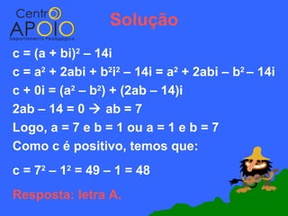 Solução
c = (a + bi)2 – 14i
c = a2 + 2abi + b2i2 – 14i = a2 + 2abi – b2 – 14i
c + 0i = (a2 – b2) + (2ab – 14)i
2ab – 14 = 0  ab = 7
Logo, a = 7 e b = 1 ou a = 1 e b = 7
Como c é positivo, temos que:
c = 72 – 12 = 49 – 1 = 48
Resposta: letra A.
 