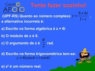 Tente fazer sozinho!
                                       6 + 6i
(UPF-RS) Quanto ao número complexo z =        ,
                                       1− i
a alternativa incorreta é:
a) Escrito na forma algébrica é z = 6i
b) O módulo de z é 6.
                      π
c) O argumento de z é   rad.
                      2
d) Escrito na forma trigonométrica tem-se:
         z = 6( cos π + i senπ )

e) z2 é um número real.
 