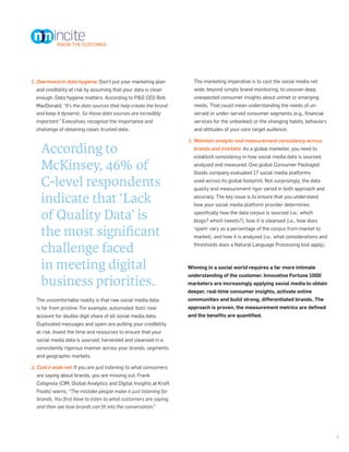 3. Overinvest in data hygiene: Don’t put your marketing plan        The marketing imperative is to cast the social media net
  and credibility at risk by assuming that your data is clean        wide, beyond simple brand monitoring, to uncover deep,
  enough. Data hygiene matters. According to PG CEO Bob             unexpected consumer insights about unmet or emerging
  MacDonald, “It’s the data sources that help create the brand       needs. That could mean understanding the needs of un-
  and keep it dynamic. So those data sources are incredibly          served or under-served consumer segments (e.g., financial
  important.” Executives recognize the importance and                services for the unbanked) or the changing habits, behaviors
  challenge of obtaining clean, trusted data.                        and attitudes of your core target audience.

                                                                   5. Maintain analytic and measurement consistency across
                                                                      
    According to                                                     brands and markets: As a global marketer, you need to
                                                                     establish consistency in how social media data is sourced,

    McKinsey, 46% of                                                 analyzed and measured. One global Consumer Packaged
                                                                     Goods company evaluated 17 social media platforms

    C-level respondents                                              used across its global footprint. Not surprisingly, the data
                                                                     quality and measurement rigor varied in both approach and

    indicate that ‘Lack                                              accuracy. The key issue is to ensure that you understand
                                                                     how your social media platform provider determines

    of Quality Data’ is                                              specifically how the data corpus is sourced (i.e., which
                                                                     blogs? which tweets?), how it is cleansed (i.e., how does

    the most significant                                             ‘spam’ vary as a percentage of the corpus from market to
                                                                     market), and how it is analyzed (i.e., what considerations and

    challenge faced                                                  thresholds does a Natural Language Processing tool apply).



    in meeting digital                                             Winning in a social world requires a far more intimate
                                                                   understanding of the customer. Innovative Fortune 1000
    business priorities.                                           marketers are increasingly applying social media to obtain
                                                                   deeper, real-time consumer insights, activate online
  The uncomfortable reality is that raw social media data          communities and build strong, differentiated brands. The
  is far from pristine. For example, automated ‘bots’ now          approach is proven, the measurement metrics are defined
  account for double-digit share of all social media data.         and the benefits are quantified.
  Duplicated messages and spam are putting your credibility
  at risk. Invest the time and resources to ensure that your
  social media data is sourced, harvested and cleansed in a
  consistently rigorous manner across your brands, segments
  and geographic markets.

4. Cast a wide net: If you are just listening to what consumers
  are saying about brands, you are missing out. Frank
  Cotignola (CIM, Global Analytics and Digital Insights at Kraft
  Foods) warns, “The mistake people make is just listening for
  brands. You first have to listen to what customers are saying,
  and then see how brands can fit into the conversation.”




                                                                                                                                      5
 