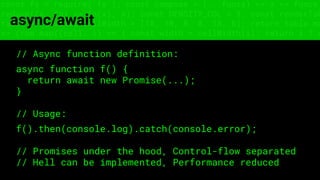 const fs = require('fs'); const compose = (...funcs) => x => funcs.
reduce((x, fn) => fn(x), x); const DENSITY_COL = 3; const renderTab
table => { const cellWidth = [18, 10, 8, 8, 18, 6]; return table.ma
=> (row.map((cell, i) => { const width = cellWidth[i]; return i ? c
async/await
// Async function definition:
async function f() {
return await new Promise(...);
}
// Usage:
f().then(console.log).catch(console.error);
// Promises under the hood, Control-flow separated
// Hell can be implemented, Performance reduced
 