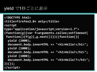 yield で1秒ごとに表示<!DOCTYPE html><title>Firefox2.0+ only</title><script type="application/javascript;version=1.7">(function(g){var f=arguments.callee;setTimeout( function(){f(g)},g.next())})((function(){  yield (1000);document.body.innerHTML += "<h1>Hello!</h1>";  yield (1000);document.body.innerHTML += "<h2>Hello?</h2>";  yield (1000);document.body.innerHTML += "<h3>Hello!?</h3>";})());</script>