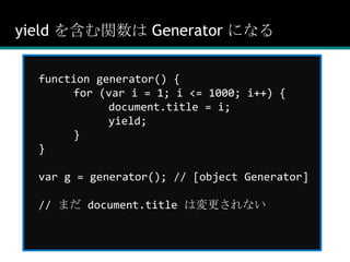yield を含む関数は Generator になるfunction generator() {	for (var i = 1; i <= 1000; i++) {		document.title = i;		yield;	}}var g = generator(); // [object Generator]// まだ document.title は変更されない