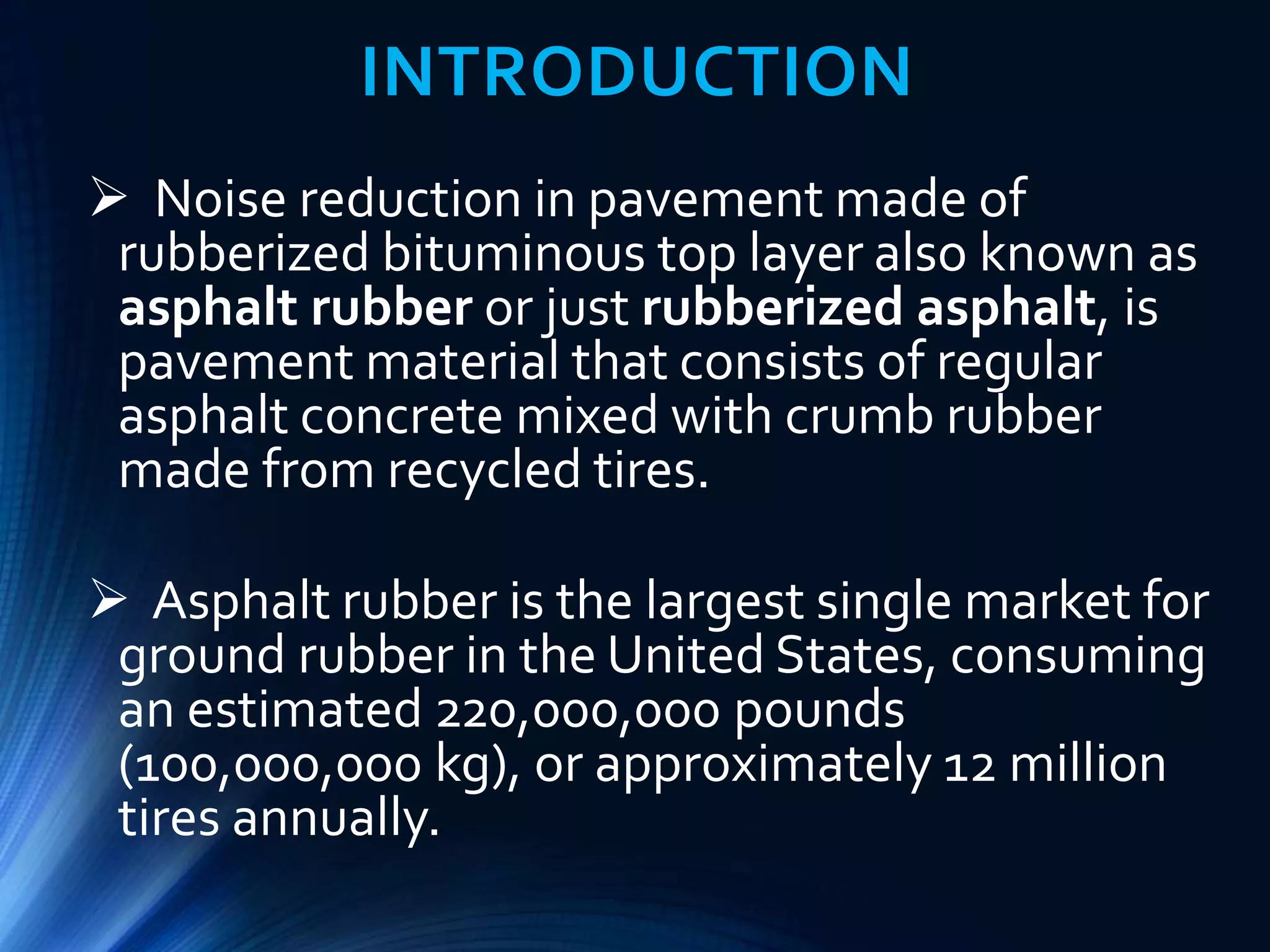 INTRODUCTION
 Noise reduction in pavement made of
rubberized bituminous top layer also known as
asphalt rubber or just rubberized asphalt, is
pavement material that consists of regular
asphalt concrete mixed with crumb rubber
made from recycled tires.
 Asphalt rubber is the largest single market for
ground rubber in the United States, consuming
an estimated 220,000,000 pounds
(100,000,000 kg), or approximately 12 million
tires annually.
 