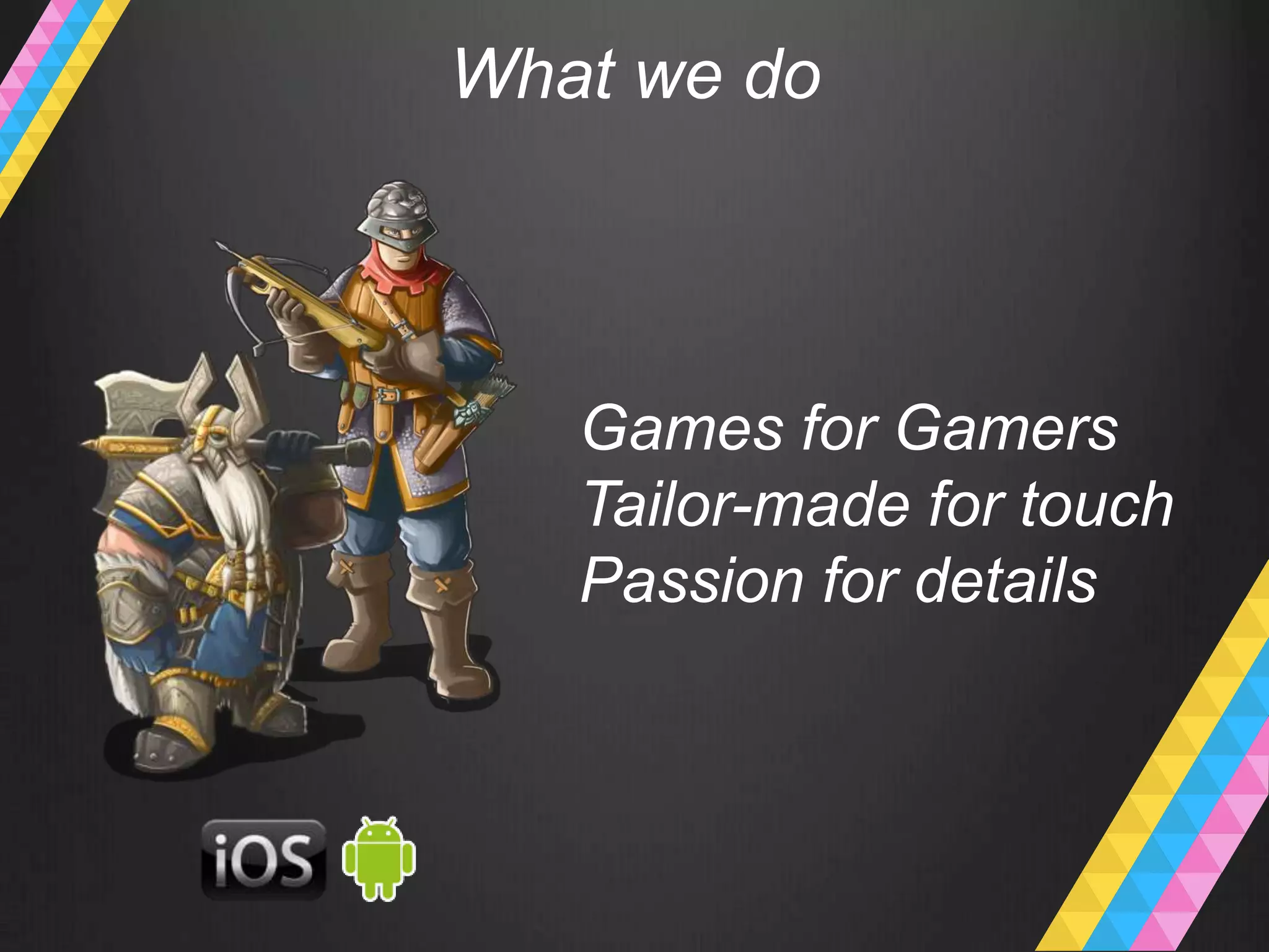 What we do
   Games for Gamers
   Tailor-made for touch
   Passion for details