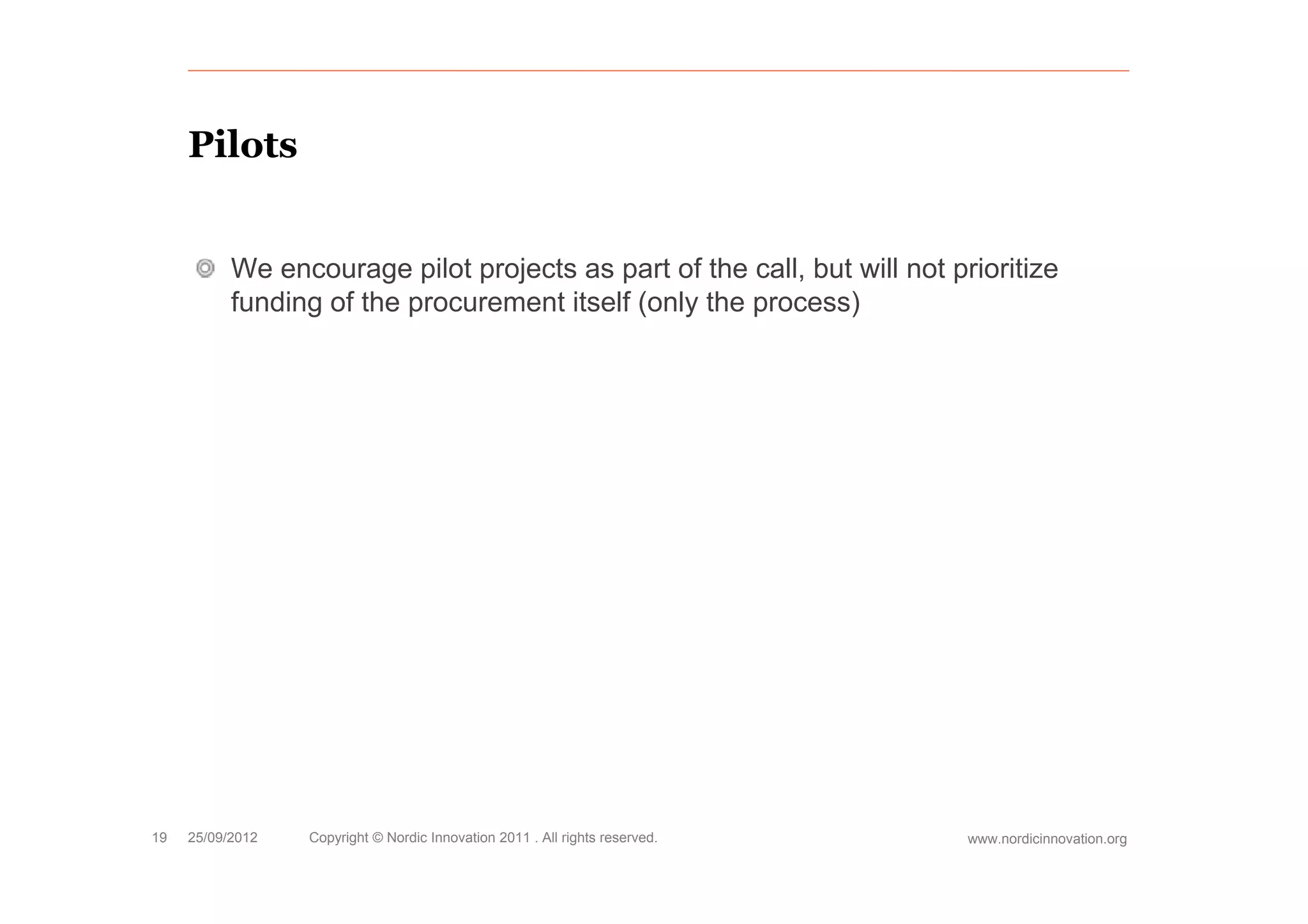 Pilots


           We encourage pilot projects as part of the call, but will not prioritize
           funding of the procurement itself (only the process)




19   25/09/2012   Copyright © Nordic Innovation 2011 . All rights reserved.   www.nordicinnovation.org
 