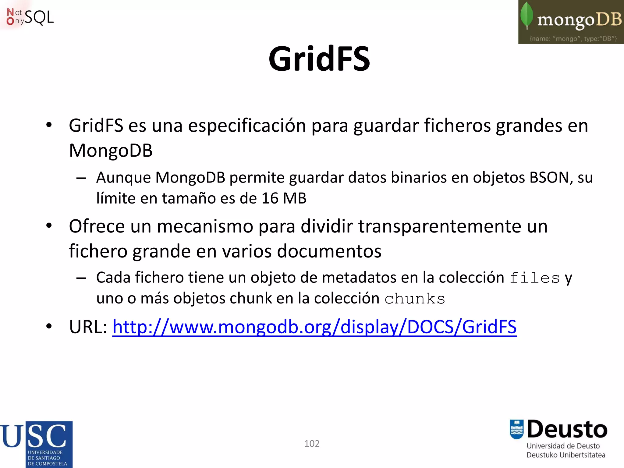 102
GridFS
• GridFS es una especificación para guardar ficheros grandes en
MongoDB
– Aunque MongoDB permite guardar datos binarios en objetos BSON, su
límite en tamaño es de 16 MB
• Ofrece un mecanismo para dividir transparentemente un
fichero grande en varios documentos
– Cada fichero tiene un objeto de metadatos en la colección files y
uno o más objetos chunk en la colección chunks
• URL: http://www.mongodb.org/display/DOCS/GridFS
 