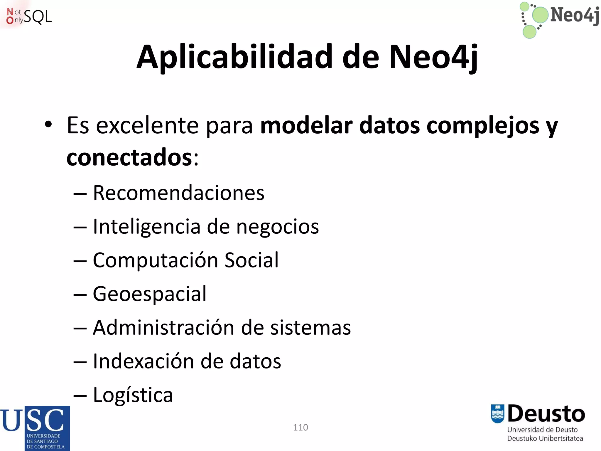110
Aplicabilidad de Neo4j
• Es excelente para modelar datos complejos y
conectados:
– Recomendaciones
– Inteligencia de negocios
– Computación Social
– Geoespacial
– Administración de sistemas
– Indexación de datos
– Logística
 