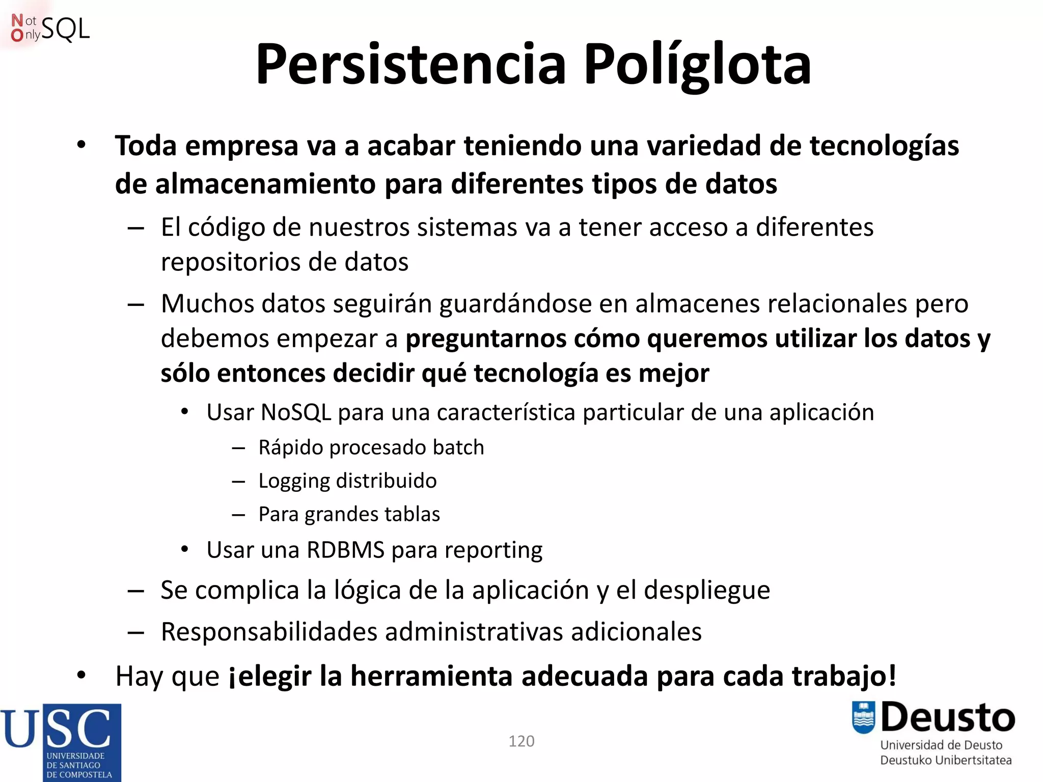 120
Persistencia Políglota
• Toda empresa va a acabar teniendo una variedad de tecnologías
de almacenamiento para diferentes tipos de datos
– El código de nuestros sistemas va a tener acceso a diferentes
repositorios de datos
– Muchos datos seguirán guardándose en almacenes relacionales pero
debemos empezar a preguntarnos cómo queremos utilizar los datos y
sólo entonces decidir qué tecnología es mejor
• Usar NoSQL para una característica particular de una aplicación
– Rápido procesado batch
– Logging distribuido
– Para grandes tablas
• Usar una RDBMS para reporting
– Se complica la lógica de la aplicación y el despliegue
– Responsabilidades administrativas adicionales
• Hay que ¡elegir la herramienta adecuada para cada trabajo!
 