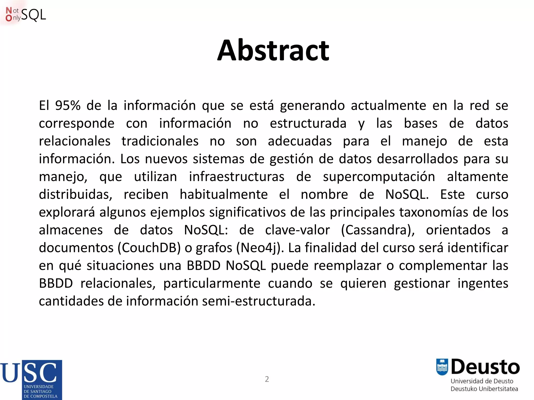 2
Abstract
El 95% de la información que se está generando actualmente en la red se
corresponde con información no estructurada y las bases de datos
relacionales tradicionales no son adecuadas para el manejo de esta
información. Los nuevos sistemas de gestión de datos desarrollados para su
manejo, que utilizan infraestructuras de supercomputación altamente
distribuidas, reciben habitualmente el nombre de NoSQL. Este curso
explorará algunos ejemplos significativos de las principales taxonomías de los
almacenes de datos NoSQL: de clave-valor (Cassandra), orientados a
documentos (CouchDB) o grafos (Neo4j). La finalidad del curso será identificar
en qué situaciones una BBDD NoSQL puede reemplazar o complementar las
BBDD relacionales, particularmente cuando se quieren gestionar ingentes
cantidades de información semi-estructurada.
 