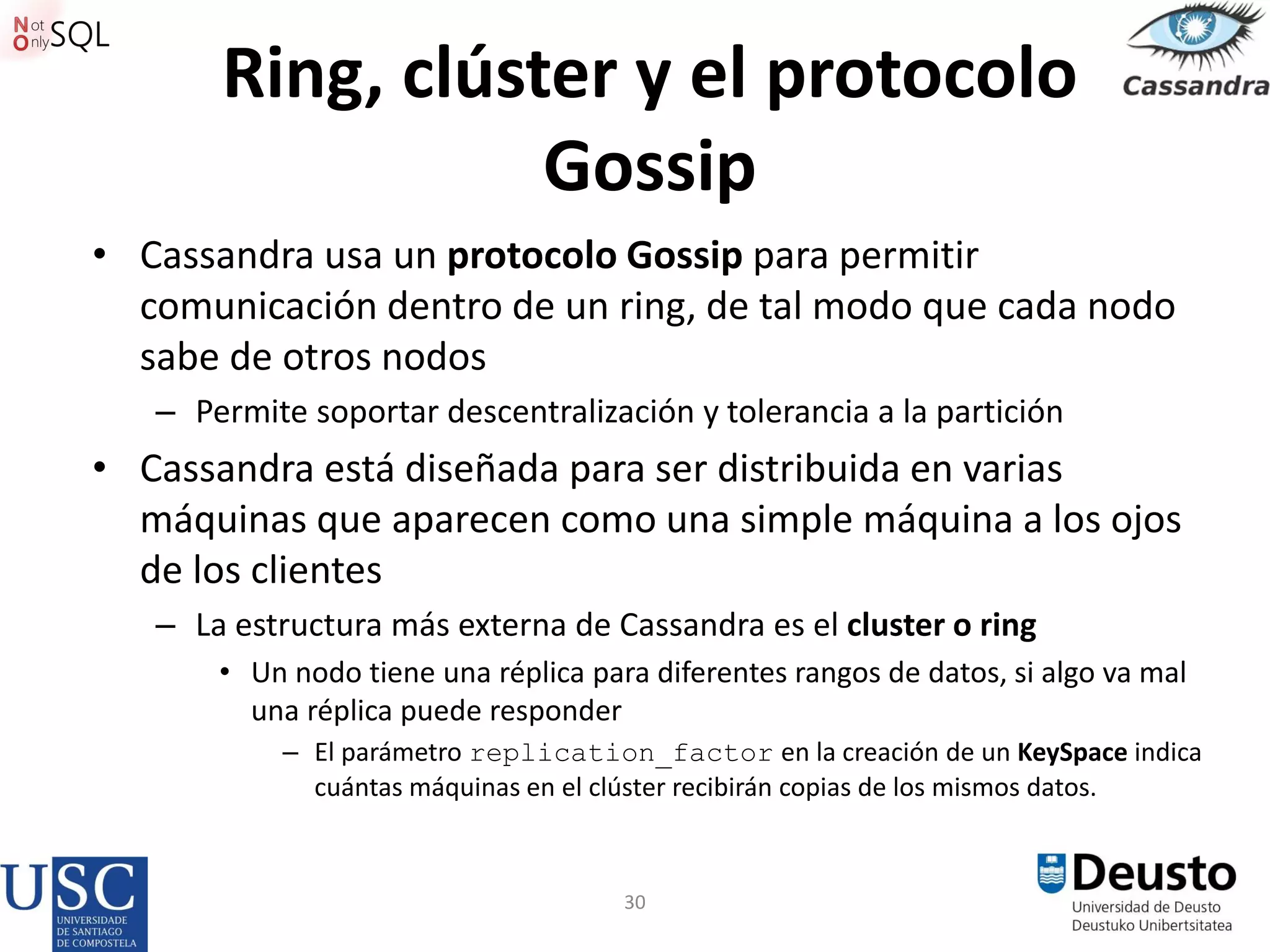 30
Ring, clúster y el protocolo
Gossip
• Cassandra usa un protocolo Gossip para permitir
comunicación dentro de un ring, de tal modo que cada nodo
sabe de otros nodos
– Permite soportar descentralización y tolerancia a la partición
• Cassandra está diseñada para ser distribuida en varias
máquinas que aparecen como una simple máquina a los ojos
de los clientes
– La estructura más externa de Cassandra es el cluster o ring
• Un nodo tiene una réplica para diferentes rangos de datos, si algo va mal
una réplica puede responder
– El parámetro replication_factor en la creación de un KeySpace indica
cuántas máquinas en el clúster recibirán copias de los mismos datos.
 
