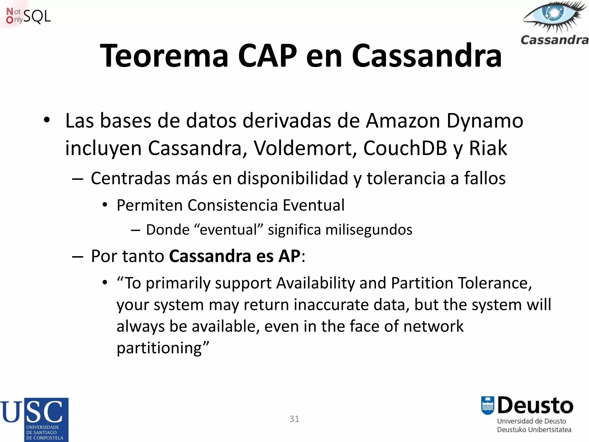 31
Teorema CAP en Cassandra
• Las bases de datos derivadas de Amazon Dynamo
incluyen Cassandra, Voldemort, CouchDB y Riak
– Centradas más en disponibilidad y tolerancia a fallos
• Permiten Consistencia Eventual
– Donde “eventual” significa milisegundos
– Por tanto Cassandra es AP:
• “To primarily support Availability and Partition Tolerance,
your system may return inaccurate data, but the system will
always be available, even in the face of network
partitioning”
 