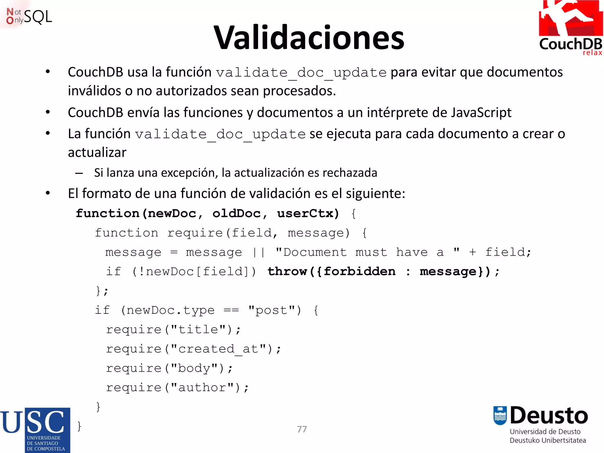 77
Validaciones
• CouchDB usa la función validate_doc_update para evitar que documentos
inválidos o no autorizados sean procesados.
• CouchDB envía las funciones y documentos a un intérprete de JavaScript
• La función validate_doc_update se ejecuta para cada documento a crear o
actualizar
– Si lanza una excepción, la actualización es rechazada
• El formato de una función de validación es el siguiente:
function(newDoc, oldDoc, userCtx) {
function require(field, message) {
message = message || "Document must have a " + field;
if (!newDoc[field]) throw({forbidden : message});
};
if (newDoc.type == "post") {
require("title");
require("created_at");
require("body");
require("author");
}
}
 