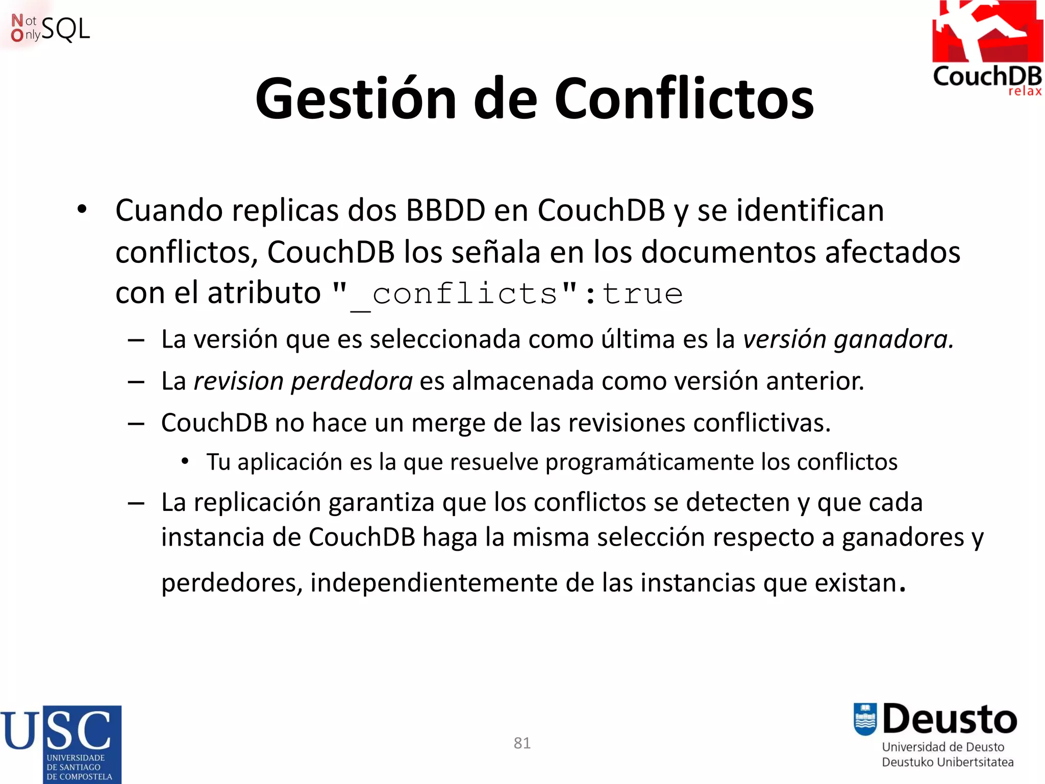 81
Gestión de Conflictos
• Cuando replicas dos BBDD en CouchDB y se identifican
conflictos, CouchDB los señala en los documentos afectados
con el atributo "_conflicts":true
– La versión que es seleccionada como última es la versión ganadora.
– La revision perdedora es almacenada como versión anterior.
– CouchDB no hace un merge de las revisiones conflictivas.
• Tu aplicación es la que resuelve programáticamente los conflictos
– La replicación garantiza que los conflictos se detecten y que cada
instancia de CouchDB haga la misma selección respecto a ganadores y
perdedores, independientemente de las instancias que existan.
 