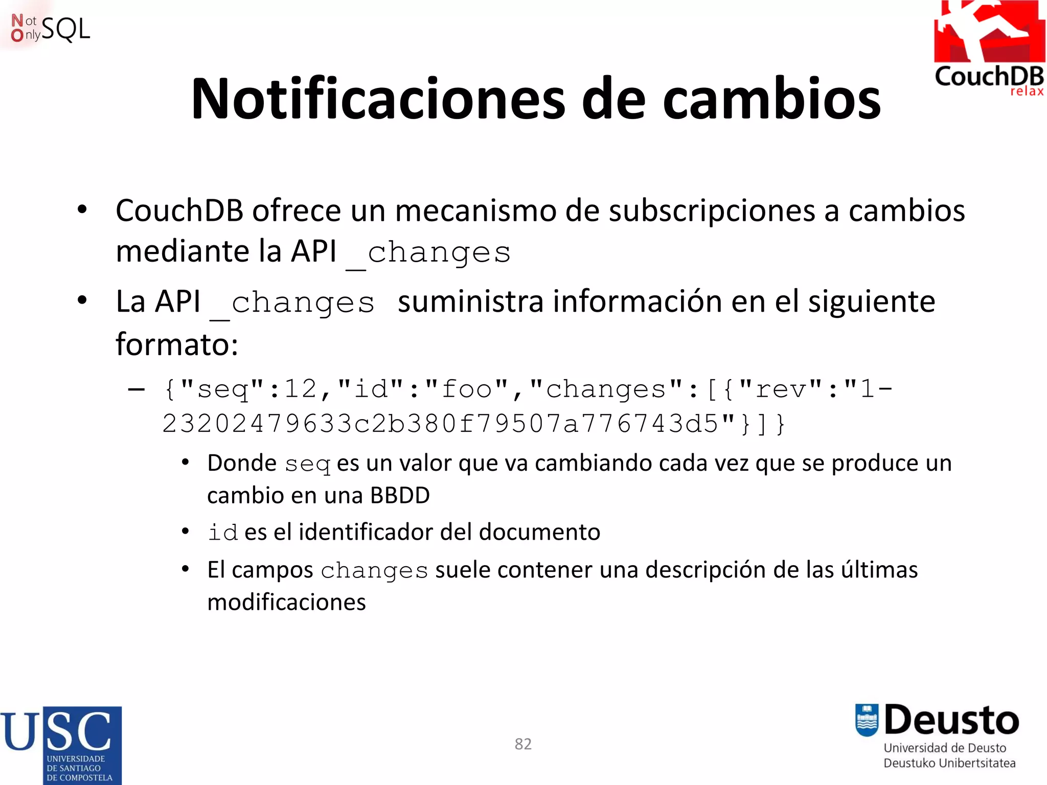 82
Notificaciones de cambios
• CouchDB ofrece un mecanismo de subscripciones a cambios
mediante la API _changes
• La API _changes suministra información en el siguiente
formato:
– {"seq":12,"id":"foo","changes":[{"rev":"1-
23202479633c2b380f79507a776743d5"}]}
• Donde seq es un valor que va cambiando cada vez que se produce un
cambio en una BBDD
• id es el identificador del documento
• El campos changes suele contener una descripción de las últimas
modificaciones
 