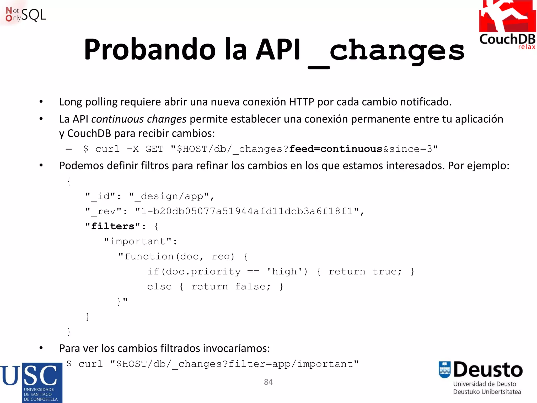 84
Probando la API _changes
• Long polling requiere abrir una nueva conexión HTTP por cada cambio notificado.
• La API continuous changes permite establecer una conexión permanente entre tu aplicación
y CouchDB para recibir cambios:
– $ curl -X GET "$HOST/db/_changes?feed=continuous&since=3"
• Podemos definir filtros para refinar los cambios en los que estamos interesados. Por ejemplo:
{
"_id": "_design/app",
"_rev": "1-b20db05077a51944afd11dcb3a6f18f1",
"filters": {
"important":
"function(doc, req) {
if(doc.priority == 'high') { return true; }
else { return false; }
}"
}
}
• Para ver los cambios filtrados invocaríamos:
$ curl "$HOST/db/_changes?filter=app/important"
 