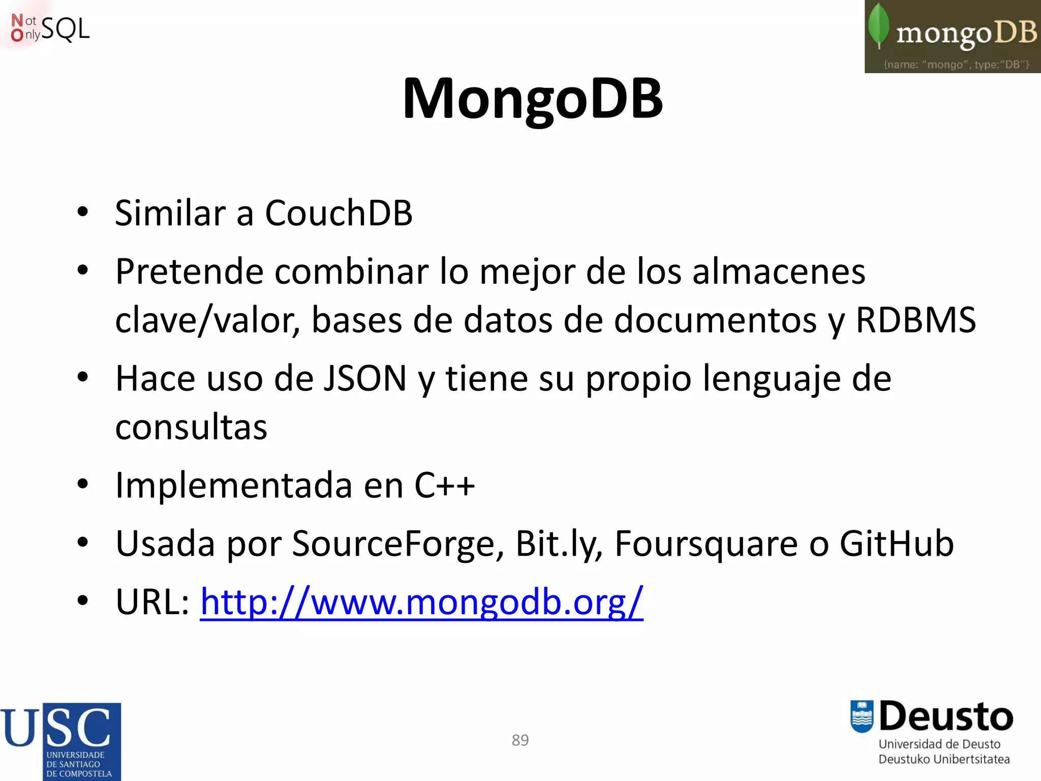 89
MongoDB
• Similar a CouchDB
• Pretende combinar lo mejor de los almacenes
clave/valor, bases de datos de documentos y RDBMS
• Hace uso de JSON y tiene su propio lenguaje de
consultas
• Implementada en C++
• Usada por SourceForge, Bit.ly, Foursquare o GitHub
• URL: http://www.mongodb.org/
 