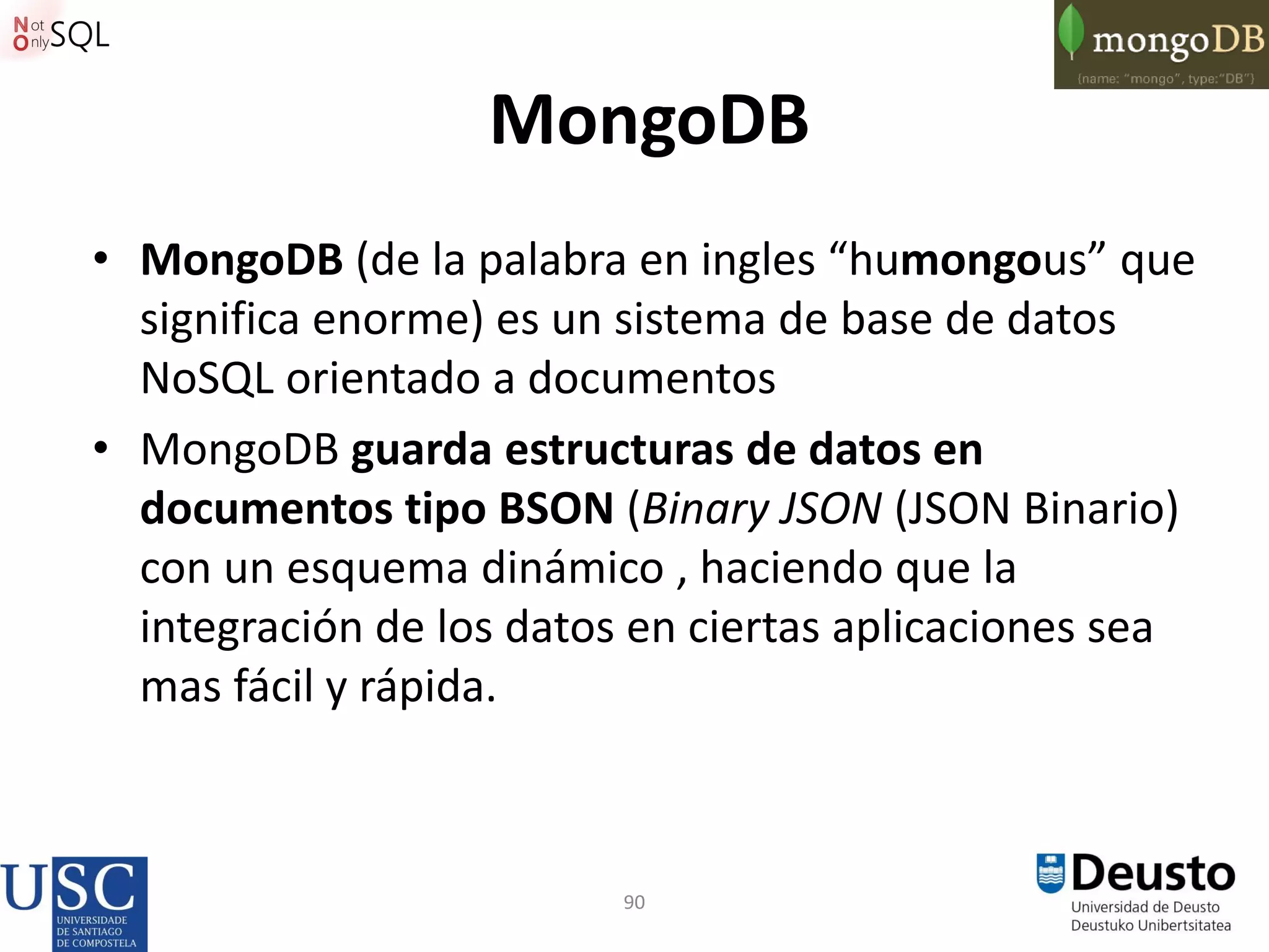 90
MongoDB
• MongoDB (de la palabra en ingles “humongous” que
significa enorme) es un sistema de base de datos
NoSQL orientado a documentos
• MongoDB guarda estructuras de datos en
documentos tipo BSON (Binary JSON (JSON Binario)
con un esquema dinámico , haciendo que la
integración de los datos en ciertas aplicaciones sea
mas fácil y rápida.
 