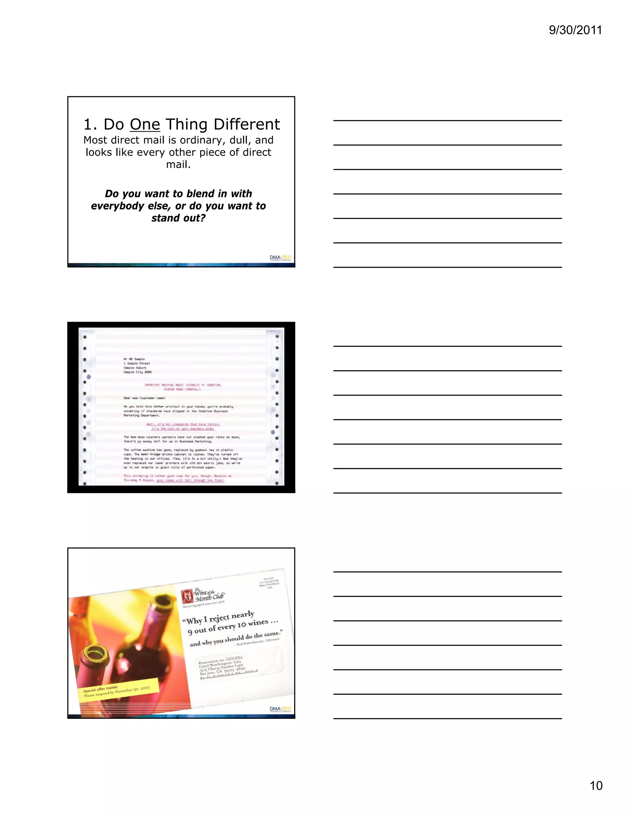 9/30/2011




1. Do One Thing Different
Most direct mail is ordinary, dull, and
looks like every other piece of direct
                mail.

   Do you want to blend in with
 everybody else, or do you want to
            stand out?




                                                10
 