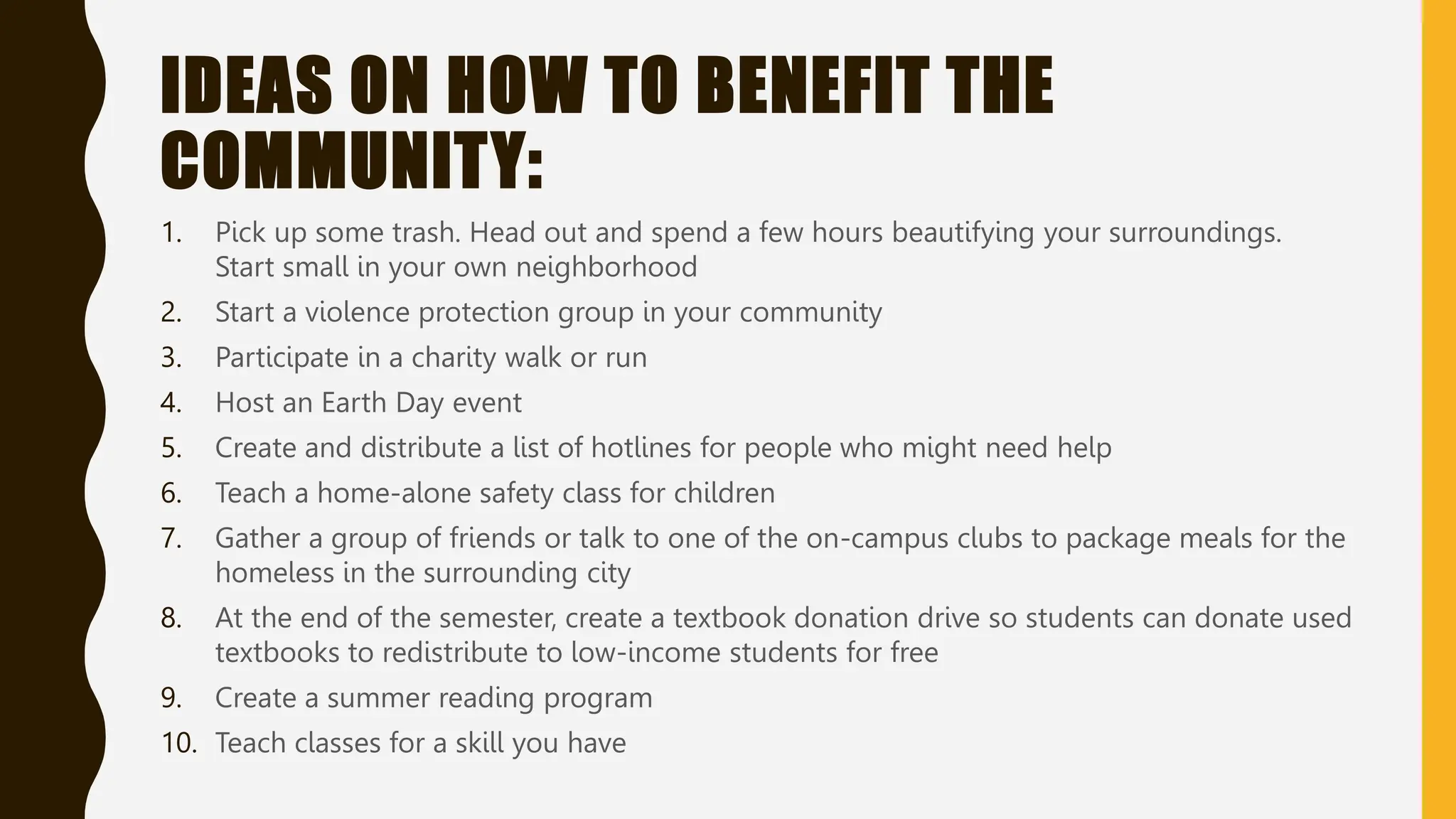 IDEAS ON HOW TO BENEFIT THE
COMMUNITY:
1. Pick up some trash. Head out and spend a few hours beautifying your surroundings.
Start small in your own neighborhood
2. Start a violence protection group in your community
3. Participate in a charity walk or run
4. Host an Earth Day event
5. Create and distribute a list of hotlines for people who might need help
6. Teach a home-alone safety class for children
7. Gather a group of friends or talk to one of the on-campus clubs to package meals for the
homeless in the surrounding city
8. At the end of the semester, create a textbook donation drive so students can donate used
textbooks to redistribute to low-income students for free
9. Create a summer reading program
10. Teach classes for a skill you have
 