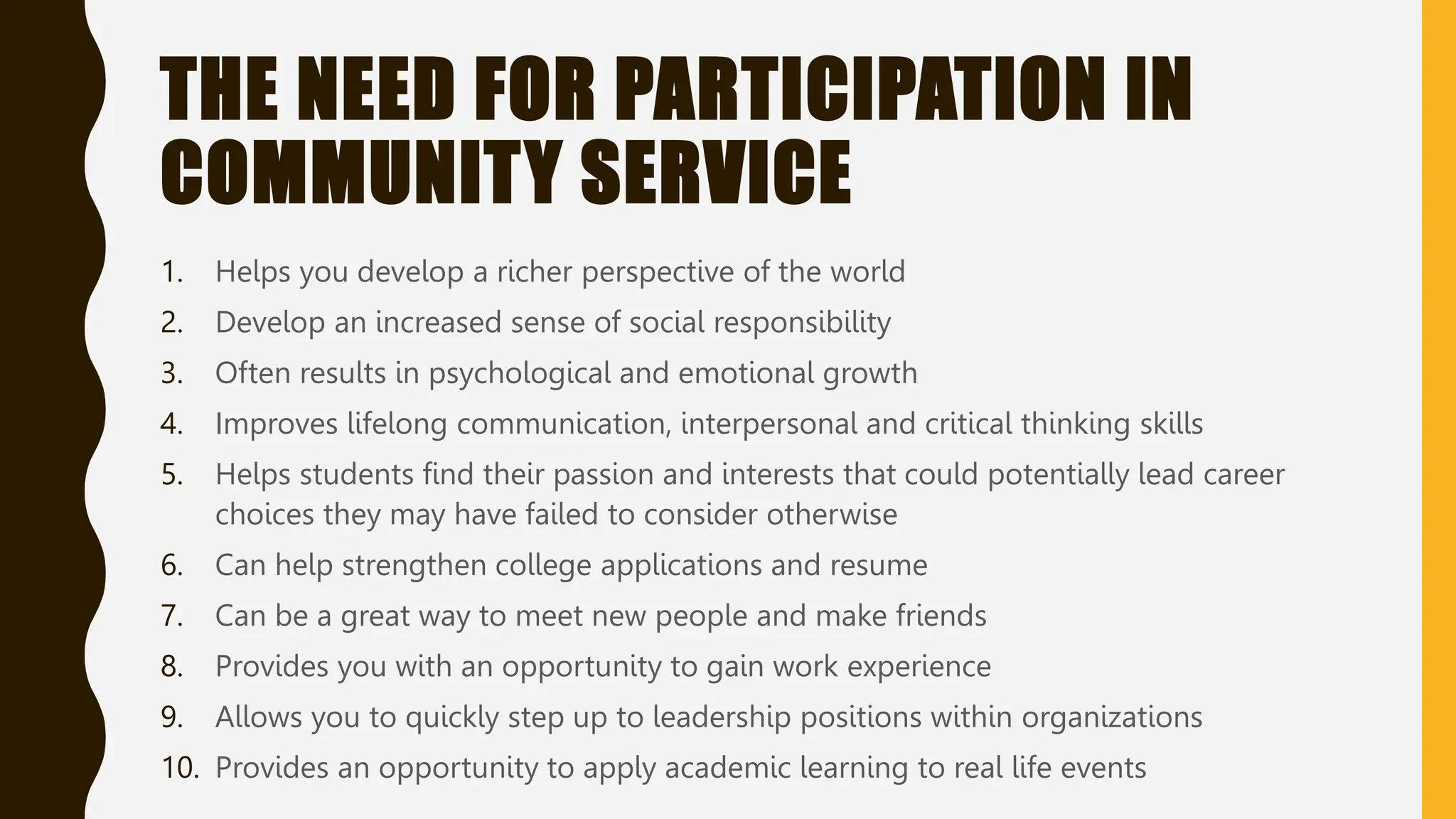 THE NEED FOR PARTICIPATION IN
COMMUNITY SERVICE
1. Helps you develop a richer perspective of the world
2. Develop an increased sense of social responsibility
3. Often results in psychological and emotional growth
4. Improves lifelong communication, interpersonal and critical thinking skills
5. Helps students find their passion and interests that could potentially lead career
choices they may have failed to consider otherwise
6. Can help strengthen college applications and resume
7. Can be a great way to meet new people and make friends
8. Provides you with an opportunity to gain work experience
9. Allows you to quickly step up to leadership positions within organizations
10. Provides an opportunity to apply academic learning to real life events
 