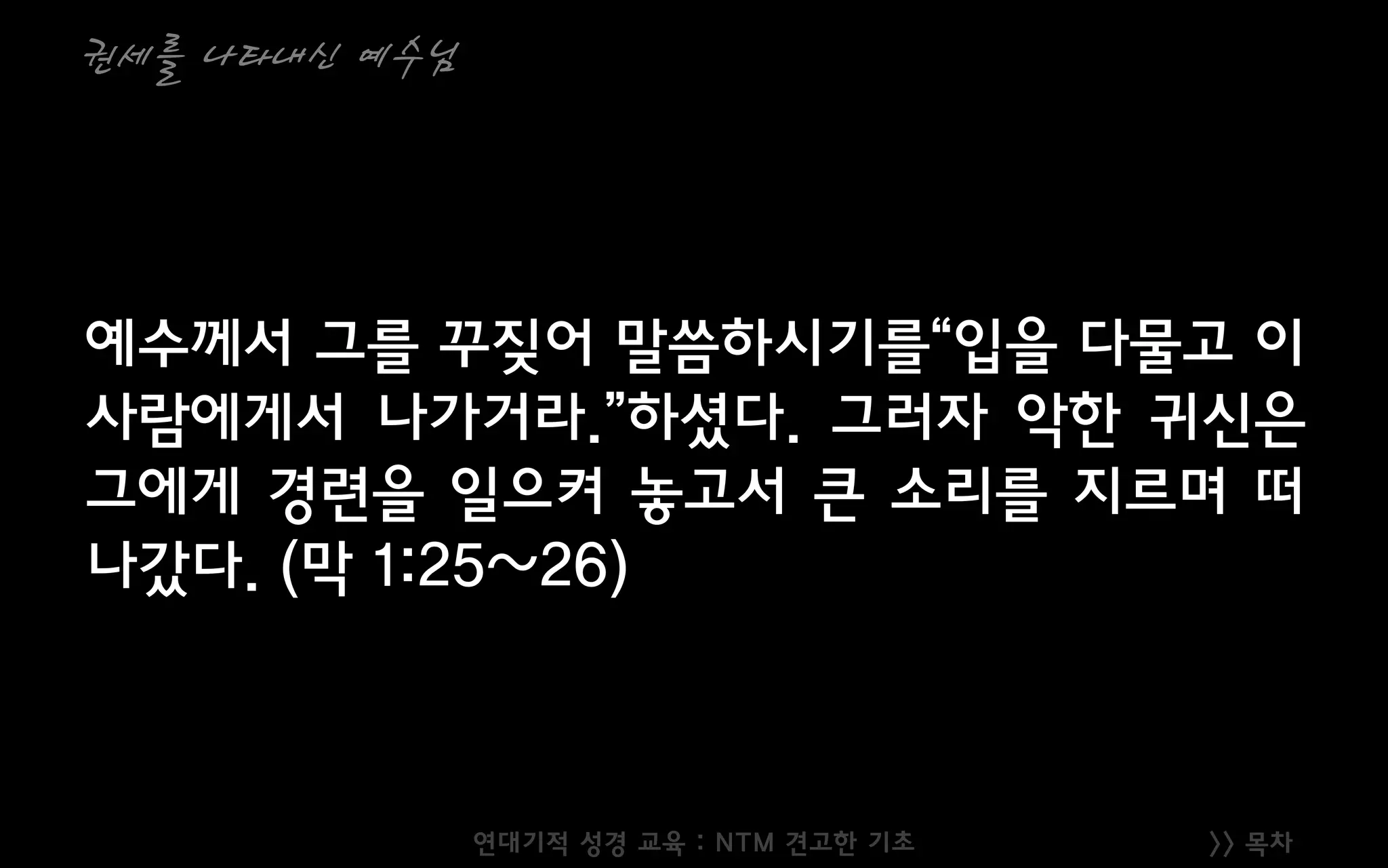 >> 목차
권세를 나타내신 예수님
예수께서 그를 꾸짖어 말씀하시기를“입을 다물고 이
사람에게서 나가거라.”하셨다. 그러자 악한 귀신은
그에게 경련을 일으켜 놓고서 큰 소리를 지르며 떠
나갔다. (막 1:25~26)
연대기적 성경 교육 : NTM 견고한 기초
 