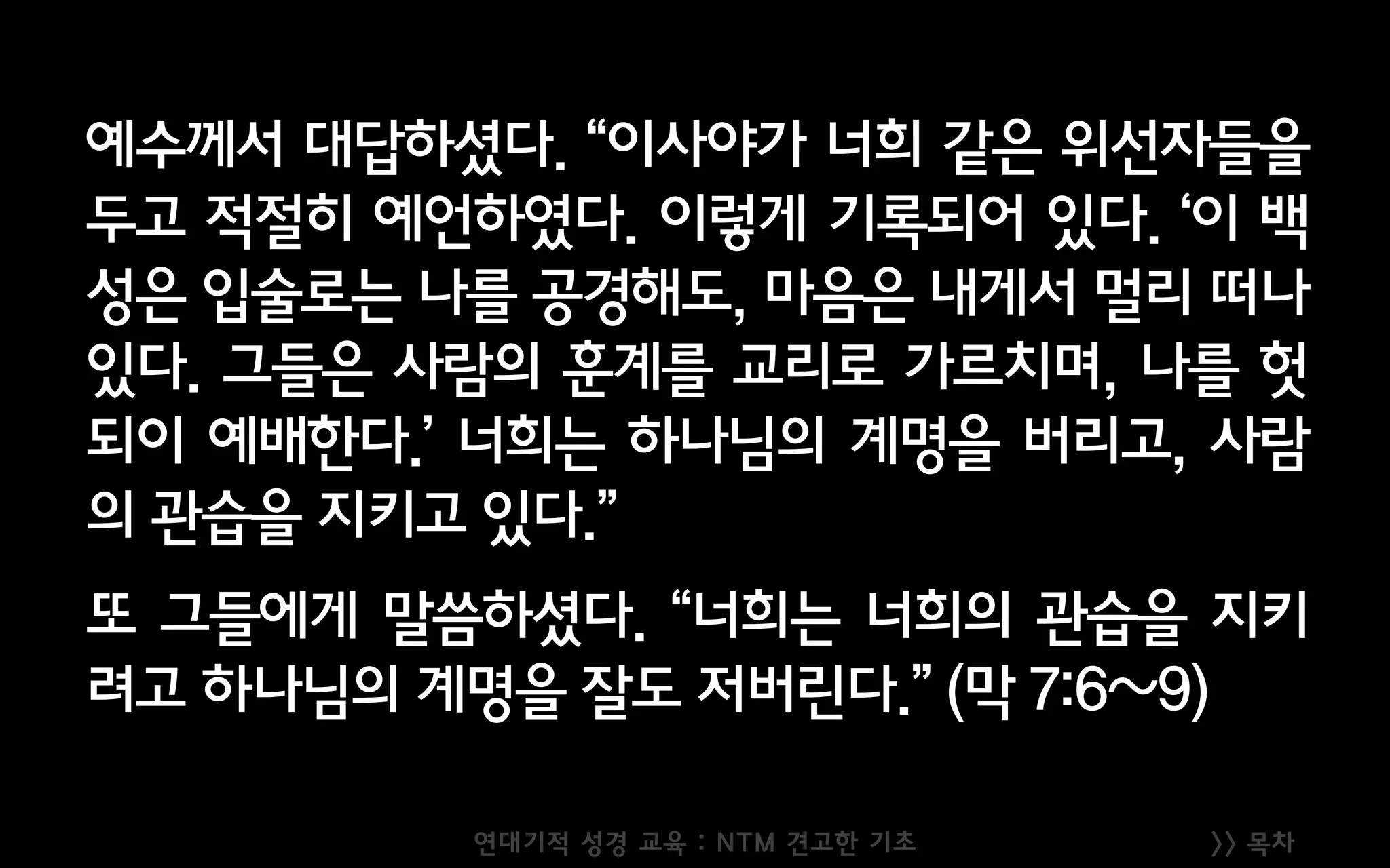 >> 목차
예수께서 대답하셨다. “이사야가 너희 같은 위선자들을
두고 적절히 예언하였다. 이렇게 기록되어 있다. ‘이 백
성은 입술로는 나를 공경해도, 마음은 내게서 멀리 떠나
있다. 그들은 사람의 훈계를 교리로 가르치며, 나를 헛
되이 예배한다.’ 너희는 하나님의 계명을 버리고, 사람
의 관습을 지키고 있다.”
또 그들에게 말씀하셨다. “너희는 너희의 관습을 지키
려고 하나님의 계명을 잘도 저버린다.” (막 7:6~9)
연대기적 성경 교육 : NTM 견고한 기초
 
