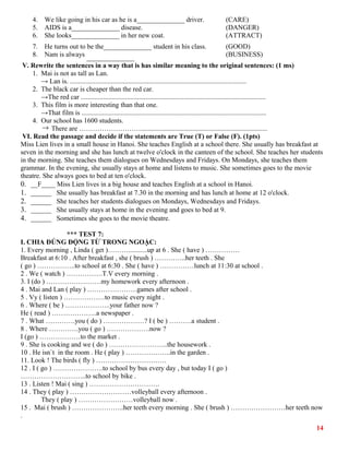 4. We like going in his car as he is a______________ driver. (CARE)
5. AIDS is a______________ disease. (DANGER)
6. She looks______________ in her new coat. (ATTRACT)
7. He turns out to be the______________ student in his class. (GOOD)
8. Nam is always ______________ (BUSINESS)
V. Rewrite the sentences in a way that is has similar meaning to the original sentences: (1 ms)
1. Mai is not as tall as Lan.
→ Lan is. .......................................................................................................
2. The black car is cheaper than the red car.
→The red car ............................................................................................................
3. This film is more interesting than that one.
→That film is ............................................................................................................
4. Our school has 1600 students.
→ There are ………………………..........................................................................
VI. Read the passage and decide if the statements are True (T) or False (F). (1pts)
Miss Lien lives in a small house in Hanoi. She teaches English at a school there. She usually has breakfast at
seven in the morning and she has lunch at twelve o'clock in the canteen of the school. She teaches her students
in the morning. She teaches them dialogues on Wednesdays and Fridays. On Mondays, she teaches them
grammar. In the evening, she usually stays at home and listens to music. She sometimes goes to the movie
theatre. She always goes to bed at ten o'clock.
0. __F____ Miss Lien lives in a big house and teaches English at a school in Hanoi.
1. ______ She usually has breakfast at 7.30 in the morning and has lunch at home at 12 o'clock.
2. ______ She teaches her students dialogues on Mondays, Wednesdays and Fridays.
3. ______ She usually stays at home in the evening and goes to bed at 9.
4. ______ Sometimes she goes to the movie theatre.
*** TEST 7:
I. CHIA ĐÚNG ĐỘNG TỪ TRONG NGOẶC:
1. Every morning , Linda ( get )………...........up at 6 . She ( have ) ……………
Breakfast at 6:10 . After breakfast , she ( brush ) …………..her teeth . She
( go ) ……………..to school at 6:30 . She ( have ) ……………lunch at 11:30 at school .
2 . We ( watch ) …………….T.V every morning .
3. I (do ) ……………………my homework every afternoon .
4 . Mai and Lan ( play ) ………………….games after school .
5 . Vy ( listen ) ………………to music every night .
6 . Where ( be ) ………………..your father now ?
He ( read ) ………………..a newspaper .
7 . What ………….you ( do ) ………………? I ( be ) ……….a student .
8 . Where ………….you ( go ) ……………….now ?
I (go ) ………………to the market .
9 . She is cooking and we ( do ) ……………………..the housework .
10 . He isn`t in the room . He ( play ) ………………..in the garden .
11. Look ! The birds ( fly ) ………………………….
12 . I ( go ) ………………….to school by bus every day , but today I ( go )
………………………..to school by bike .
13 . Listen ! Mai ( sing ) ………………………….
14 . They ( play ) ………………………volleyball every afternoon .
They ( play ) ……………………volleyball now .
15 . Mai ( brush ) …………………..her teeth every morning . She ( brush ) ……………………her teeth now
.
14
 