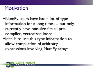 Motivation
• NumPy users have had a lot of type
  information for a long time --- but only
  currently have one-size ﬁts all pre-
  compiled, vectorized loops.
• Idea is to use this type information to
  allow compilation of arbitrary
  expressions involving NumPy arrays
 